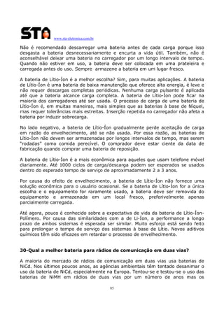 www.sta-eletronica.com.br

Não é recomendado descarregar uma bateria antes de cada carga porque isso
desgasta a bateria desnecessariamente e encurta a vida útil. Também, não é
aconselhável deixar uma bateria no carregador por um longo intervalo de tempo.
Quando não estiver em uso, a bateria deve ser colocada em uma prateleira e
carregada antes do uso. Sempre armazene a bateria em um lugar fresco.
A bateria de Lítio-Íon é a melhor escolha? Sim, para muitas aplicações. A bateria
de Lítio-Íon é uma bateria de baixa manutenção que oferece alta energia, é leve e
não requer descargas completas periódicas. Nenhuma carga pulsante é aplicada
até que a bateria alcance carga completa. A bateria de Lítio-Íon pode ficar na
maioria dos carregadores até ser usada. O processo de carga de uma bateria de
Lítio-Íon é, em muitas maneiras, mais simples que as baterias à base de Níquel,
mas requer tolerâncias mais estreitas. Inserção repetida no carregador não afeta a
bateria por induzir sobrecarga.
No lado negativo, a bateria de Lítio-Íon gradualmente perde aceitação de carga
em razão do envelhecimento, até se não usada. Por essa razão, as baterias de
Lítio-Íon não devem ser armazenadas por longos intervalos de tempo, mas serem
“rodadas” como comida perecível. O comprador deve estar ciente da data de
fabricação quando comprar uma bateria de reposição.
A bateria de Lítio-Íon é a mais econômica para aqueles que usam telefone móvel
diariamente. Até 1000 ciclos de carga/descarga podem ser esperados se usados
dentro do esperado tempo de serviço de aproximadamente 2 a 3 anos.
Por causa do efeito de envelhecimento, a bateria de Lítio-Íon não fornece uma
solução econômica para o usuário ocasional. Se a bateria de Lítio-Íon for a única
escolha e o equipamento for raramente usado, a bateria deve ser removida do
equipamento e armazenada em um local fresco, preferivelmente apenas
parcialmente carregada.
Até agora, pouco é conhecido sobre a expectativa de vida da bateria de Lítio-ÍonPolímero. Por causa das similaridades com a de Li-Íon, a performance a longo
prazo de ambos sistemas é esperada ser similar. Muito esforço está sendo feito
para prolongar o tempo de serviço dos sistemas à base de Lítio. Novos aditivos
químicos têm sido eficazes em retardar o processo de envelhecimento.
30-Qual a melhor bateria para rádios de comunicação em duas vias?
A maioria do mercado de rádios de comunicação em duas vias usa baterias de
NiCd. Nos últimos poucos anos, as agências ambientais têm tentado desanimar o
uso da bateria de NiCd, especialmente na Europa. Tentou-se e testou-se o uso das
baterias de NiMH em rádios de duas vias por um número de anos mas os
85

 