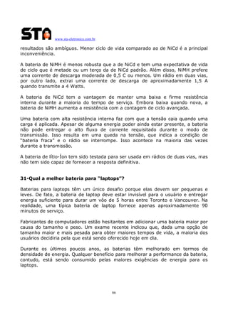 www.sta-eletronica.com.br

resultados são ambíguos. Menor ciclo de vida comparado ao de NiCd é a principal
inconveniência.
A bateria de NiMH é menos robusta que a de NiCd e tem uma expectativa de vida
de ciclo que é metade ou um terço da de NiCd padrão. Além disso, NiMH prefere
uma corrente de descarga moderada de 0,5 C ou menos. Um rádio em duas vias,
por outro lado, extrai uma corrente de descarga de aproximadamente 1,5 A
quando transmite a 4 Watts.
A bateria de NiCd tem a vantagem de manter uma baixa e firme resistência
interna durante a maioria do tempo de serviço. Embora baixa quando nova, a
bateria de NiMH aumenta a resistência com a contagem de ciclo avançada.
Uma bateria com alta resistência interna faz com que a tensão caia quando uma
carga é aplicada. Apesar de alguma energia poder ainda estar presente, a bateria
não pode entregar o alto fluxo de corrente requisitado durante o modo de
transmissão. Isso resulta em uma queda na tensão, que indica a condição de
“bateria fraca” e o rádio se interrompe. Isso acontece na maioria das vezes
durante a transmissão.
A bateria de lítio-Íon tem sido testada para ser usada em rádios de duas vias, mas
não tem sido capaz de fornecer a resposta definitiva.
31-Qual a melhor bateria para “laptops”?
Baterias para laptops têm um único desafio porque elas devem ser pequenas e
leves. De fato, a bateria de laptop deve estar invisível para o usuário e entregar
energia suficiente para durar um vôo de 5 horas entre Toronto e Vancouver. Na
realidade, uma típica bateria de laptop fornece apenas aproximadamente 90
minutos de serviço.
Fabricantes de computadores estão hesitantes em adicionar uma bateria maior por
causa do tamanho e peso. Um exame recente indicou que, dada uma opção de
tamanho maior e mais pesada para obter maiores tempos de vida, a maioria dos
usuários decidiria pela que está sendo oferecido hoje em dia.
Durante os últimos poucos anos, as baterias têm melhorado em termos de
densidade de energia. Qualquer benefício para melhorar a performance da bateria,
contudo, está sendo consumido pelas maiores exigências de energia para os
laptops.

86

 