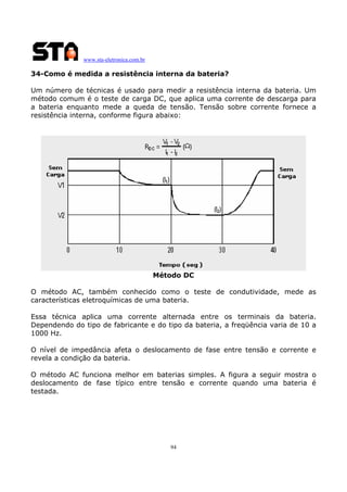 www.sta-eletronica.com.br

34-Como é medida a resistência interna da bateria?
Um número de técnicas é usado para medir a resistência interna da bateria. Um
método comum é o teste de carga DC, que aplica uma corrente de descarga para
a bateria enquanto mede a queda de tensão. Tensão sobre corrente fornece a
resistência interna, conforme figura abaixo:

Método DC
O método AC, também conhecido como o teste de condutividade, mede as
características eletroquímicas de uma bateria.
Essa técnica aplica uma corrente alternada entre os terminais da bateria.
Dependendo do tipo de fabricante e do tipo da bateria, a freqüência varia de 10 a
1000 Hz.
O nível de impedância afeta o deslocamento de fase entre tensão e corrente e
revela a condição da bateria.
O método AC funciona melhor em baterias simples. A figura a seguir mostra o
deslocamento de fase típico entre tensão e corrente quando uma bateria é
testada.

94

 