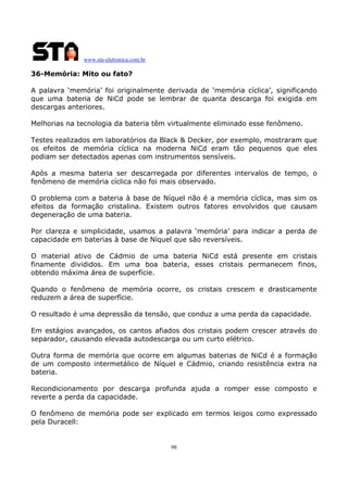 www.sta-eletronica.com.br

36-Memória: Mito ou fato?
A palavra ‘memória’ foi originalmente derivada de ‘memória cíclica’, significando
que uma bateria de NiCd pode se lembrar de quanta descarga foi exigida em
descargas anteriores.
Melhorias na tecnologia da bateria têm virtualmente eliminado esse fenômeno.
Testes realizados em laboratórios da Black & Decker, por exemplo, mostraram que
os efeitos de memória cíclica na moderna NiCd eram tão pequenos que eles
podiam ser detectados apenas com instrumentos sensíveis.
Após a mesma bateria ser descarregada por diferentes intervalos de tempo, o
fenômeno de memória cíclica não foi mais observado.
O problema com a bateria à base de Níquel não é a memória cíclica, mas sim os
efeitos da formação cristalina. Existem outros fatores envolvidos que causam
degeneração de uma bateria.
Por clareza e simplicidade, usamos a palavra ‘memória’ para indicar a perda de
capacidade em baterias à base de Níquel que são reversíveis.
O material ativo de Cádmio de uma bateria NiCd está presente em cristais
finamente divididos. Em uma boa bateria, esses cristais permanecem finos,
obtendo máxima área de superfície.
Quando o fenômeno de memória ocorre, os cristais crescem e drasticamente
reduzem a área de superfície.
O resultado é uma depressão da tensão, que conduz a uma perda da capacidade.
Em estágios avançados, os cantos afiados dos cristais podem crescer através do
separador, causando elevada autodescarga ou um curto elétrico.
Outra forma de memória que ocorre em algumas baterias de NiCd é a formação
de um composto intermetálico de Níquel e Cádmio, criando resistência extra na
bateria.
Recondicionamento por descarga profunda ajuda a romper esse composto e
reverte a perda da capacidade.
O fenômeno de memória pode ser explicado em termos leigos como expressado
pela Duracell:

98

 