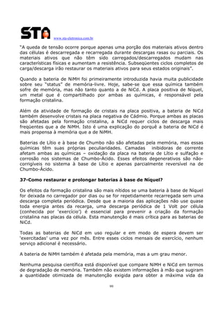 www.sta-eletronica.com.br

“A queda de tensão ocorre porque apenas uma porção dos materiais ativos dentro
das células é descarregada e recarregada durante descargas rasas ou parciais. Os
materiais ativos que não têm sido carregados/descarregados mudam nas
características físicas e aumentam a resistência. Subseqüentes ciclos completos de
carga/descarga irão restaurar os materiais ativos para seus estados originais”.
Quando a bateria de NiMH foi primeiramente introduzida havia muita publicidade
sobre seu “status” de memória-livre. Hoje, sabe-se que essa química também
sofre de memória, mas não tanto quanto a de NiCd. A placa positiva de Níquel,
um metal que é compartilhado por ambas as químicas, é responsável pela
formação cristalina.
Além da atividade de formação de cristais na placa positiva, a bateria de NiCd
também desenvolve cristais na placa negativa de Cádmio. Porque ambas as placas
são afetadas pela formação cristalina, a NiCd requer ciclos de descarga mais
freqüentes que a de NiMH. Isto é uma explicação do porquê a bateria de NiCd é
mais propensa à memória que a de NiMH.
Baterias de Lítio e à base de Chumbo não são afetadas pela memória, mas essas
químicas têm suas próprias peculiaridades. Camadas inibidoras de corrente
afetam ambas as químicas – oxidação da placa na bateria de Lítio e sulfação e
corrosão nos sistemas de Chumbo-Ácido. Esses efeitos degenerativos são nãocorrigíveis no sistema à base de Lítio e apenas parcialmente reversível na de
Chumbo-Ácido.
37-Como restaurar e prolongar baterias à base de Níquel?
Os efeitos da formação cristalina são mais nítidos se uma bateria à base de Níquel
for deixada no carregador por dias ou se for repetidamente recarregada sem uma
descarga completa periódica. Desde que a maioria das aplicações não use quase
toda energia antes da recarga, uma descarga periódica de 1 Volt por célula
(conhecida por ‘exercício’) é essencial para prevenir a criação da formação
cristalina nas placas da célula. Esta manutenção é mais crítica para as baterias de
NiCd.
Todas as baterias de NiCd em uso regular e em modo de espera devem ser
‘exercitadas’ uma vez por mês. Entre esses ciclos mensais de exercício, nenhum
serviço adicional é necessário.
A bateria de NiMH também é afetada pela memória, mas a um grau menor.
Nenhuma pesquisa científica está disponível que compare NiMH e NiCd em termos
de degradação de memória. Também não existem informações à mão que sugiram
a quantidade otimizada de manutenção exigida para obter a máxima vida da
99

 