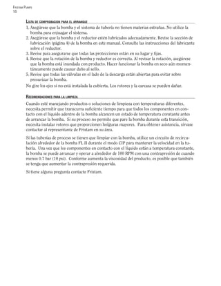 FRISTAM PUMPS
10
LISTA DE COMPROBACION PARA EL ARRANQUE
1. Asegúrese que la bomba y el sistema de tubería no tienen materias extrañas. No utilice la
bomba para enjuagar el sistema.
2. Asegúrese que la bomba y el reductor estén lubricados adecuadamente. Revise la sección de
lubricación (página 4) de la bomba en este manual. Consulte las instrucciones del fabricante
sobre el reductor.
3. Revise para asegurarse que todas las protecciones están en su lugar y ﬁjas.
4. Revise que la rotación de la bomba y reductor es correcta. Al revisar la rotación, asegúrese
que la bomba está inundada con producto. Hacer funcionar la bomba en seco aún momen-
táneamente puede causar daño al sello.
5. Revise que todas las válvulas en el lado de la descarga están abiertas para evitar sobre
presurizar la bomba.
No gire los ejes si no está instalada la cubierta. Los rotores y la carcasa se pueden dañar.
RECOMENDACIONES PARA LA LIMPIEZA
Cuando esté manejando productos o soluciones de limpieza con temperaturas diferentes,
necesita permitir que transcurra suﬁciente tiempo para que todos los componentes en con-
tacto con el líquido adentro de la bomba alcancen un estado de temperatura constante antes
de arrancar la bomba. Si su proceso no permite que pare la bomba durante esta transición,
necesita instalar rotores que proporcionen holguras mayores. Para obtener asistencia, sírvase
contactar al representante de Fristam en su área.
Si las tuberías de proceso se tienen que limpiar con la bomba, utilice un circuito de recircu-
lación alrededor de la bomba FL II durante el modo CIP para mantener la velocidad en la tu-
bería. Una vez que los componentes en contacto con el líquido están a temperatura constante,
la bomba se puede arrancar y operar a alrededor de 100 RPM con una contrapresión de cuando
menos 0.7 bar (10 psi). Conforme aumenta la viscosidad del producto, es posible que también
se tenga que aumentar la contrapresión requerida.
Si tiene alguna pregunta contacte Fristam.
 