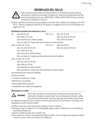 FLII SERIES PUMP
11
REEMPLAZO DEL SELLO
Inicie todas las operaciones de mantenimiento de la bomba desconectando la
alimentación eléctrica a la bomba. Cumpla con todos los procedimientos de blo-
queo/etiquetado descritos por ANSI Z244.1-1982 y OSHA 1910.147 para prevenir
arranques accidentales y lesiones.
Nota:los números de referencia mencionados en el texto (#) se reﬁeren en el despiece de la FL
II 75 – 100 en las páginas 24-29, FL II 15 despiece en páginas 20-21 y FL II 130 despiece en
páginas 30 -31.
HERRAMIENTAS NECESARIAS PARA REEMPLAZAR EL SELLO:
15: llave de 10 mm 100 L y S: llave de 19 mm
llave Allen de 5 mm llave de cubo de 41 mm
herramienta de la cubierta plana llave Allen de 6 mm
llave de cubo de 1 pulg. para herramienta de cubierta plana
58L y S: llave de 13 mm 130 L y S: llave de 24 mm
llave de cubo de 24 mm llave de cubo de 50 mm
llave Allen de 6 mm
herramienta de cubierta plana
llave de cubo de 1 pulg. para herramienta de cubierta plana
75L y S: llave de 17 mm
llave de cubo de 30 mm
llave Allen de 5 mm
herramienta de cubierta plana
llave de cubo de 1 pulg. para herramienta de cubierta plana
Herramientas para todos los modelos:
• Llave de torque
• Varilla de madera de ½ pulg.
• Martillo de cara blanda
• desarmador plano pequeño
• Laminillo(s) de calibración gauges(s)
DESENSAMBLE DE LA BOMBA
Vacíe todo el producto de cabezal de la bomba antes de desarmar. El
cabezal de la bomba se puede aislar con las válvulas de entrada y salida.
Desconecte las tuberías de succión y descarga de la bomba. Desconecte
las tuberías de alimentación y retorno de lubricación del sello de su bomba si la bomba, está
equipada con sello mecánico doble.
a) Aﬂoje y quite las cuatro tuercas de campana (6) de la cubierta.
b) Después, quite la cubierta (7). Si está pegada, golpee sobre la cubierta con un martillo de
cara blanda (Figura 5).
c) Quite el anillo de junta de la cubierta (8).
d) Para quitar los rotores, primeramente aﬂoje el primer rotor, coloque una espiga de madera
entre los rotores como se muestra en la Figura 6.
!
! WARNING
 