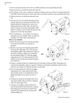 FRISTAM PUMPS
12
Continued on page 14.
e) Gire la tuerca del primer rotor (4) en sentido contrario a las manecillas del reloj.
f) Quite la tuerca y el anillo de junta del rotor (5).
g) Para aﬂojar el otro rotor, coloque la varilla de madera entre los rotores en el lado opuesto de
la bomba. Nuevamente gire la tuerca del rotor en sentido contrario a las manecillas del reloj.
h) Quite la tuerca y el anillo de junta del rotor
(5).
i) Los rotores (11) y los anillos de junta (12) se
pueden quitar de la carcasa de la bomba (10)
jalando derecho. Manipule los rotores cui-
dadosamente para evitar daño. Al quitar los
rotores busque las marcas estampadas. Debe
haber un punto en el rotor del eje motriz y dos
puntos en el rotor del eje guiado.
FL II 15 solamente – Los rotores y la calza es-
paciadora son una unidad. Nota: no todas las
unidades necesitan calzas espaciadoras.
QUITE EL SELLO MECANICO
a) Quite las dos tuercas de la carcasa que ﬁjan
la carcasa de la bomba a la caja de en-
granajes.
b) Deslice la carcasa de la bomba separándola
de la caja de engranajes (15). Si la carcasa
está pegada, golpee alternadamente sobre las
tomas de entrada y salida con un martillo
de cara blanda (Figura 7). Nota:las galgas
espaciadoras (3) y los sellos giratorios (18)
saldrán con la carcasa de la bomba (excepto
en la FLII 15).
c) Limpie y examine todos los componentes de la bomba en busca de daño. Reemplace los
componentes dañados según se requiera. Fristam recomienda reemplazar todos los elas-
tómeros en contacto con líquido durante el rearmado.
d) Jale los sellos giratorios (18) de las galgas
espaciadoras (3) y quite ambos de la caja
de la bomba. Nota: en la bomba FL II 15 la
galga espaciadora ya se quitó con los ro-
tores.
e) Coloque la carcasa de la bomba (10) con la
cara hacia arriba sobre un banco y apóyela
sobre los espárragos (35).
f) Coloque sus pulgares sobre el DI de los
sellos estacionarios del frente(14) y empuje
hacia abajo para presionar los sellos esta-
cionarios hacia afuera de la carcasa de la
bomba (Figura 9).
Figura 5
Figura 7
Figura 6
VARA
 