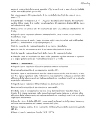 FLII SERIES PUMP
21
espiga de madera. Quite la tuerca de seguridad (45) y la arandela de la tuerca de seguridad (44)
del eje motriz (47) y el eje guiado (41).
Jale los dos engranes (25) para quitarlos de los ejes de la bomba. Quite las cuñas de los en-
granes (27).
Solamente para los modelos FL II 75 – 130:Quite y deseche los anillo de junta del rodamiento
de atrás (23) de los ejes de la bomba y los sellos de labio del rodamiento de atrás (24) del hueco
del rodamiento de atrás.
Quite y deseche los sellos de labio del rodamiento del frente (38) del hueco del rodamiento del
frente.
Coloque la caja de engranajes sobre una prensa de husillo, con el extremo en contacto con
líquido hacia abajo.
Proteja los extremos de los ejes con un bloque de madera y presione el eje motriz (47) y el eje
guiado (41) hacia afuera de la caja de engranajes (15).
Quite los conjuntos del rodamiento de atrás de sus huecos y deséchelos.
Quite las tazas del rodamiento de atrás de los huecos del rodamiento de atrás.
Quite las tazas del rodamiento del frente de los huecos del rodamiento frontal.
Caliente los conos del rodamiento del frente de los ejes motriz y guiado hasta que se expandan
y se caigan. Quite los conos del rodamiento de los ejes de la bomba.
ARMADO DE LA CJA DE ENGRANAJES
Coloque la caja de engranajes (15) con las partes de contacto hacia arriba.
Desenvuelva los ensambles de los rodamientos frontales (39).
Inserte las copas de los rodamientos frontales con el diámetro interior más chico hacia el inte-
rior de la caja de engranajes, en las perforaciones para rodamientos hasta que se asienten sobre
el hombro. Debe haber un ajuste apretado de deslizamiento entre la perforación de la caja y las
copas de los rodamientos.
Coloque la caja de engranajes (15) con lado del eje guia hacia arriba.
Desenvuelva los ensambles de los rodamientos traseros (42).
Inserte las copas de los rodamientos traseros, con el diámetro interior más chico hacia el
interior de la caja de engranajes, en los las perforaciones traseras hasta que se asienten sobre
el hombro. Debe haber un ajuste apretado de deslizamiento entre la perforación de la caja y las
copas de los rodamientos.
Coloque los rotores de álabe doble (11) en una superﬁcie plana e inserte los ejes en las ranuras
del rotor para mantenerlos verticales en una superﬁcie plana.
Lubrique con grasa las áreas de los rodamientos frontales y traseros de los ejes motriz y guiado
(47, 41).
Caliente el cono del rodamiento frontal a 250°F (110°C)
 