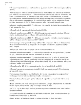 FRISTAM PUMPS
22
Coloque el conjunto de cono y rodillos sobre el eje, con el diámetro exterior más grande hacia
el rotor.
Después de que se enfríe el cono del rodamiento del frente, utilice una laminilla de 0.02 mm
para veriﬁcar si el cono de movió. La laminilla no debe caber entre el cono del rodamiento del
frente y el hombro del eje. Si la laminilla cabe entre el cono y el hombro del eje, el cono se
necesita presionar nuevamente a su lugar. Un pedazo de tubería de acero dulce o acero inoxid-
able cortado para que quepa sobre el eje y un martillo se pueden utilizar para sentar el cono
contra el hombro del eje. NOTA: Solamente golpee sobre el cono interior de la pista.
Solamente para los modelos FL II 75 – 130:Llene con grasa los conjuntos de cono y rodillos del
frente para ambos ejes.
Coloque la caja de engranajes (15) sobre los ejes (47, 41).
Solamente para los modelos FL II 75 – 130:Aplique grasa en abundancia a las tazas del roda-
miento de atrás e insértelas en el hueco del rodamiento de atrás.
Solamente para los modelos FL II 75 – 130:Llene con grasa los conjuntos posteriores de cono y
rodillos y después caliente los conos a 250°F (110°C).
Primero coloque los conjuntos de cono y rodillos sobre los ejes con el lado del diámetro más
chico deslizándose sobre el eje. Golpearlos en su lugar si es necesario. Asegúrese que hay
cierta holgura.
Lubrique con aceite el área del eje y la cara de la arandela de bloqueo.
Solamente para los modelos FL II 75 – 130: Coloque los anillos de juntaposteriores (23) sobre
los ejes y asiéntelos contra el cono del rodamiento de atrás (42).
Solamente para los modelos FL II 75 – 130: Lubrique con aceite los sellos de labio (24) del
rodamiento de atrás. Presione los sellos de labio del rodamiento de atrás en los huecos del
rodamiento de atrás. El lado plano del sello va adentro de la caja de engranajes y el lado empo-
trado debe quedar frente a usted.
Coloque las cuñas (27) de los engranes de ambos ejes en la posición de las 12:00
Coloque el engrane, la arandela de seguridad (44) y la tuerca de seguridad (45) en los ejes y
apriete con la mano.
Después de que los engranes estén instalados, gire los ejes para asegurarse que giran libre-
mente y que los rotores (11) están sincronizados correctamente.
Utilice una llave de tuercas para apretar la tuerca de seguridad del rodamiento (45) en el eje
motriz.
Mida el par motor para rodar sin carga en el rodamiento. Coloque la herramienta de par motor
en cero al girar, esto quitará la carga causada por el sello de labio.
Para FL II 15 y 58: Mida el par motor al girar sin carga en el rodamiento, debe haber cero de
holgura en los ejes.
La tuerca de bloqueo del rodamiento se debe apretar hasta que el par motor de giro en el eje
mida los valores de la Tabla A3, Página 6.
Apriete la tuerca de bloqueo (45) en el eje guiado siguiendo los pasos anteriores.
 