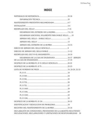 FLII SERIES PUMP
3
INDICE
MATERIALES DE REFERENCIA.............................................................35-38
INFORMACIÓN TÉCNICA...........................................................35
MANTENIMIENTO PREVENTIVO RECOMENDADO.............................6-7
INSTALACION .........................................................................................4-6
REEMPLAZO DEL SELLO ......................................................................7-14
DESARMADO DEL EXTREMO DE LA BOMBA ..........................7-8, 10
DESARMADO ADICIONAL SOLAMENTE PARA DOBLE SELLO.......10
ARMADO DEL SELLO – DOBLE SELLO....................................13
ARMADO DEL SELLO ................................................................13
ARMADO DEL EXTREMO DE LA BOMBA .................................14-15
DIBUJO DE ARMADO DEL SELLO SENCILLO......................................9
DIBUJOS DE ARMADO DEL SELLO DOBLE .........................................11-12
REEMPLAZO DEL EJE Y/O EL RODAMIENTO......................................16-18
DESARMADO DE LA CAJA DE ENGRANAJES ...........................16-17 ARMADO
DE LA CAJA DE ENGRANAJES...............................................................17-18
DESPIECE DE LA BOMBA FL II 15 (SELLO SENCILLO).....................20-21
DESPIECE DE LA BOMBA FL II 75........................................................22-23
LISTA DE NUMEROS DE PIEZA ............................................................19, 24-29, 32-33
FL II 15 ........................................................................................19
FL II 58S ......................................................................................24
FL II 58L ......................................................................................25
FL II 75S ......................................................................................26
FL II 75L ......................................................................................27
FL II 100S ....................................................................................28
FL II 100L ....................................................................................29
FL II 130S ....................................................................................32
FL II 130L ....................................................................................33
DESPIECE DE LA BOMBA FL II 130......................................................30-31
IDENTIFICACION Y RESOLUCION DE PROBLEMAS...........................34
REGISTRO DEL MANTENIMIENTO DE LA BOMBA .............................33-34
DECLARACIÓN DE CONDICIONES, PROVISIONES DE LA GARANTÍA INCLUYENDO
DECLINACIONES, RECLAMACIONES Y LIMITACIONES DE RESPONSABILIDAD 39
 