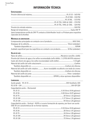 FRISTAM PUMPS
4
INFORMACIÓN TÉCNICA
ESPECIFICACIONES
Presión diferencial máxima........................................................................... FL II 15 - 145 PSI
......................................................................................................................FL II 58S - 130 PSI
.....................................................................................................................FL II 58L - 115 PSI
..............................................................................................FL II 75S, 100S & 130S - 170 PSI
..............................................................................................FL II 75L, 100L & 130L - 120 PSI
Presión de entrada máxima............................................................................................100 PSI
Rango de temperatura............................................................................................ hasta 350 ºF
(para temperaturas arriba de 200 ºF contacte al distribuidor local o a Fristam para requisitos
especiales de la bomba)
MATERIALES DE CONSTRUCCION
Componentes principales en contacto con el producto............................................ AISI 316L
Empaque de la cubierta................................................................................... Viton (estándar)
También disponible en ..............................................................................................EPDM
Acabado superﬁcial para las superﬁcies en contacto con producto............... 32 Ra (estándar)
SELLOS DE EJES
Tipos de sellos....................................................................................Mecánico sencillo y doble
Presión del chorro de agua a los sellos recomendada (sello doble). 1-2 PSI (60 PSI máximo)
Gasto del chorro de agua a los sellos recomendado (sello doble).............................. 3-12 gph
Material del anillo del sello estacionario ........................................................................Carbón
También disponible en ..........................................................................Carburo de silicona
Material del anillo del sello rotativo ............Acero inoxidable recubierto con óxido de cromo
También disponible en ..........................................................................Carburo de silicona
Material del anillo de junta ............................................................................Viton (estándar)
También disponible en ................................................ EPDM y otras opciones disponibles
LUBRICACION
Aceite grado: FL II 15..................................................................................ISO Synthetic 220
FL II 58 - 130............................................................................................................ISO EP 220
Capacidad de aceite – Horizontal
FL II 15 ..........................................................................................0.16 litros (0.04 galones)
FL II 58 ..........................................................................................0.26 litros (0.07 galones)
FL II 75 ...............................................................................................45 litros (.12 galones)
FL II 100 ..........................................................................................1.17 litros (.31 galones)
FL II 130 ........................................................................................... .95 litros (.25 galones)
Capacidad de aceite – Vertical - NOTA: si ocurre formación de espuma, por favor use aceite
SAE 50 con características de no formar espuma.
FL II 15 ..........................................................................................0.16 litros (0.04 galones)
FL II 58 ...............................................................................................26 litros (.07 galones)
FL II 75 ...............................................................................................34 litros (.09 galones)
FL II 100 .............................................................................................95 litros (.25 galones)
FL II 130 .............................................................................................72 litros (.19 galones)
 
