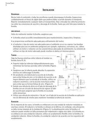 FRISTAM PUMPS
8
INSTALACION
DESEMPAQUE
Revise todo el contenido y todas las envolturas cuando desempaque la bomba. Inspeccione
cuidadosamente en busca de algún daño que pudiera haber ocurrido durante el transporte.
Reporte inmediatamente cualquier daño al transportista. Deje colocadas las cubiertas protecto-
ras sobre las conexiones de succión y descarga de la bomba hasta que esté listo para instalar la
bomba.
OMO INSTALAR
Antes de realmente instalar la bomba, asegúrese que:
• la bomba estará accesible inmediatamente para mantenimiento, inspección y limpieza.
• se proporciona ventilación adecuada para enfriamiento del motor.
• el reductor y tipo de motor son adecuados para el ambiente en se va a operar. Las bombas
diseñadas para uso en ambientes peligrosos por ejemplo, explosivos, corrosivos, etc., deben
utilizar un motor y reductor con las características adecuadas de aisiminento. La omisión de
utilizar un tipo de motor adecuado puede resultar en daños y/o lesiones graves.
TUBERIA
Siga las buenas prácticas sobre tubería al instalar su
bomba Serie FL II:
• Soporte todas las tuberías independientemente para
minimizar las fuerzas ejercidas sobre la bomba (Figura
1).
• Asegúrese que la tubería puede absorber la expansión
térmica sin sobrecargar la bomba.
• Dé pendiente a la tubería de la succión de la bomba
para evitar bolsas de aire o si la tubería de succión es de
mayor diámetro que la entrada de la bomba, utilice un
reductor excéntrico, con la sección recta hacia arriba
para evitar que se formen bolsas de aire. (Figura 2).
• Instale una válvula de alivio en el lado de descarga de la
bomba con un circuito de derivación de regreso al lado
de succión para asegurar que la bomba no se pueda
sobre presurizar.
• Utilice una válvula de retención o “de pie” en el lado de la succión de la bomba en aplicacio-
nes de diferencia de niveles para mantener inundada la tubería de succión.
ALINEACION
En la mayoría de los casos, la bomba se embarcará con una unidad de reductor instalada en
una base común. El reductor y la bomba se alinean en la fábrica; sin embargo, esta alineación
se debe revisar después de la instalación (Figura 3). La desalineación entre la bomba y el
reductor puede resultar en falla prematura del rodamiento o algún otro daño. Si la bomba no
se embarca con una unidad de reductor, utilice un acoplamiento ﬂexible entre la bomba y la
unidad de reductor. Alinee la bomba y la unidad de reductor de acuerdo con los requisitos del
acoplamiento.
Figura 1
APOYO APOYO
Figura 2
REDUCTO
EXCENTRICO
 