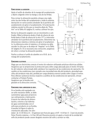 FLII SERIES PUMP
9
COMO REVISAR LA ALINEACION
Quite el anillo de alambre de la manga del acoplamiento
y déjelo colgando entre la manga y una de las bridas.
Para revisar la alineación paralela coloque una regla
entre las dos bridas del acoplamiento y mida la máxima
desviación en varios puntos alrededor de la periferia del
acoplamiento sin girar el acoplamiento. Si la desviación
máxima excede la cifra que se muestra abajo de “Para-
lelo” en la Tabla A1 (página 5), vuelva a alinear los ejes.
Revise la alineación angular con un micrómetro o cali-
brador. Mida la distancia desde el lado de afuera de una
brida hasta el lado de afuera de la otra (“Y”) a intervalos
alrededor de la periferia del acoplamiento. Determine las
dimensiones máxima y mínima sin girar el acoplamien-
to. La diferencia entre el máximo y el mínimo no debe
exceder la cifra que se da abajo de “Angular” en la Tabla
A1 (página 5). Si es necesaria una corrección, asegúrese
de volver a revisar la alineación paralela.
Vuelva a colocar el anillo de alambre en el D.E. de la
manga del acoplamiento.
CONEXIONES ELECTRICAS
Haga que un electricista conecte el motor de reductor utilizando prácticas eléctricas sólidas.
Asegúrese que se proporciona la protección para sobre carga adecuada para el motor. El tama-
ño del reductor seleccionado debe satisfacer los requisitos de las condiciones de operación. Un
cambio en las condiciones (por ejemplo una viscosidad más alta del producto, gravedad espe-
cíﬁca del producto más alta, pérdida por carga dinámica menor) puede sobre cargar el motor.
Para obtener asistencia técnica respecto a cambios de las condiciones de operación, sírvase
contactar a Fristam Pumps.
Asegúrese que la bomba está
girando en la dirección correcta.
CONEXIONES PARA LUBRICACION DE AGUA
Si su bomba está equipada con
un sello mecánico doble, se debe
suministrar agua para proporcio-
nar enfriamiento y lubricación.
Conecte las tuberías de alimen-
tación y retorno a las tuberías
de agua suministradas con el
sello para producto en su bomba.
Consulte la Figura 4 sobre la
orientación adecuada. Use alre-
dedor de 11-45 litros (3 – 12 galones) por hora de agua a 0.07 - 0.14 bar (1 - 2 psi) de presión.
Nota: Presión máxima = 4.1 bar (60 psi) Excesiva presión y/o gasto a través de la cavidad del
sello de producto puede causar desgaste excesivo del sello y acortar su vida.
Figura 3
Figura 4
 