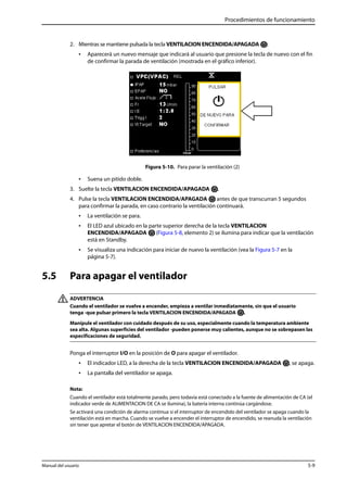 Procedimientos de funcionamiento 
2. Mientras se mantiene pulsada la tecla VENTILACION ENCENDIDA/APAGADA : 
• Aparecerá un nuevo mensaje que indicará al usuario que presione la tecla de nuevo con el fin 
de confirmar la parada de ventilación (mostrada en el gráfico inferior). 
Figura 5-10. Para parar la ventilación (2) 
• Suena un pitido doble. 
3. Suelte la tecla VENTILACION ENCENDIDA/APAGADA . 
4. Pulse la tecla VENTILACION ENCENDIDA/APAGADA antes de que transcurran 5 segundos 
para confirmar la parada, en caso contrario la ventilación continuará. 
• La ventilación se para. 
• El LED azul ubicado en la parte superior derecha de la tecla VENTILACION 
ENCENDIDA/APAGADA (Figura 5-8, elemento 2) se ilumina para indicar que la ventilación 
está en Standby. 
• Se visualiza una indicación para iniciar de nuevo la ventilación (vea la Figura 5-7 en la 
página 5-7). 
5.5 Para apagar el ventilador 
ADVERTENCIA 
Cuando el ventilador se vuelve a encender, empieza a ventilar inmediatamente, sin que el usuario 
tenga -que pulsar primero la tecla VENTILACION ENCENDIDA/APAGADA . 
Manipule el ventilador con cuidado después de su uso, especialmente cuando la temperatura ambiente 
sea alta. Algunas superficies del ventilador -pueden ponerse muy calientes, aunque no se sobrepasen las 
especificaciones de seguridad. 
Ponga el interruptor I/O en la posición de O para apagar el ventilador. 
• El indicador LED, a la derecha de la tecla VENTILACION ENCENDIDA/APAGADA , se apaga. 
• La pantalla del ventilador se apaga. 
Nota: 
Cuando el ventilador está totalmente parado, pero todavía está conectado a la fuente de alimentación de CA (el 
indicador verde de ALIMENTACION DE CA se ilumina), la batería interna continúa cargándose. 
Se activará una condición de alarma continua si el interruptor de encendido del ventilador se apaga cuando la 
ventilación está en marcha. Cuando se vuelve a encender el interruptor de encendido, se reanuda la ventilación 
sin tener que apretar el botón de VENTILACION ENCENDIDA/APAGADA. 
Manual del usuario 5-9 
 