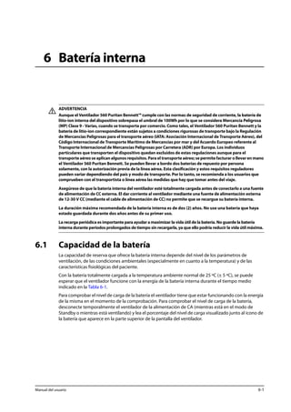 6 Batería interna 
ADVERTENCIA 
Aunque el Ventilador 560 Puritan Bennett™ cumple con las normas de seguridad de corriente, la batería de 
litio-ion interna del dispositivo sobrepasa el umbral de 100Wh por lo que se considera Mercancía Peligrosa 
(MP) Clase 9 - Varias, cuando se transporta por comercio. Como tales, el Ventilador 560 Puritan Bennett y la 
batería de litio-ion correspondiente están sujetos a condiciones rigurosas de transporte bajo la Regulación 
de Mercancías Peligrosas para el transporte aéreo (IATA: Asociación Internacional de Transporte Aéreo), del 
Código Internacional de Transporte Marítimo de Mercancías por mar y del Acuerdo Europeo referente al 
Transporte Internacional de Mercancías Peligrosas por Carretera (ADR) por Europa. Los individuos 
particulares que transporten el dispositivo quedan excluidos de estas regulaciones aunque para el 
transporte aéreo se aplican algunos requisitos. Para el transporte aéreo; se permite facturar o llevar en mano 
el Ventilador 560 Puritan Bennett. Se pueden llevar a bordo dos baterías de repuesto por persona 
solamente, con la autorización previa de la línea aérea. Esta clasificación y estos requisitos reguladores 
pueden variar dependiendo del país y modo de transporte. Por lo tanto, se recomienda a los usuarios que 
comprueben con el transportista o línea aérea las medidas que hay que tomar antes del viaje. 
Asegúrese de que la batería interna del ventilador esté totalmente cargada antes de conectarlo a una fuente 
de alimentación de CC externa. El dar corriente al ventilador mediante una fuente de alimentación externa 
de 12-30 V CC (mediante el cable de alimentación de CC) no permite que se recargue su batería interna. 
La duración máxima recomendada de la batería interna es de dos (2) años. No use una batería que haya 
estado guardada durante dos años antes de su primer uso. 
La recarga periódica es importante para ayudar a maximizar la vida útil de la batería. No guarde la batería 
interna durante períodos prolongados de tiempo sin recargarla, ya que ello podría reducir la vida útil máxima. 
6.1 Capacidad de la batería 
La capacidad de reserva que ofrece la batería interna depende del nivel de los parámetros de 
ventilación, de las condiciones ambientales (especialmente en cuanto a la temperatura) y de las 
características fisiológicas del paciente. 
Con la batería totalmente cargada a la temperatura ambiente normal de 25 ºC (± 5 ºC), se puede 
esperar que el ventilador funcione con la energía de la batería interna durante el tiempo medio 
indicado en la Tabla 6-1. 
Para comprobar el nivel de carga de la batería el ventilador tiene que estar funcionando con la energía 
de la misma en el momento de la comprobación. Para comprobar el nivel de carga de la batería, 
desconecte temporalmente el ventilador de la alimentación de CA (mientras está en el modo de 
Standby o mientras está ventilando) y lea el porcentaje del nivel de carga visualizado junto al icono de 
la batería que aparece en la parte superior de la pantalla del ventilador. 
Manual del usuario 6-1 
 