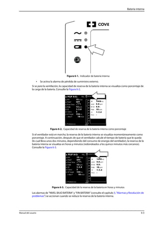 Batería interna 
Figura 6-1. Indicador de batería interna 
• Se activa la alarma de pérdida de suministro externo. 
Si se para la ventilación, la capacidad de reserva de la batería interna se visualiza como porcentaje de 
la carga de la batería. Consulte la Figura 6-2. 
Figura 6-2. Capacidad de reserva de la batería interna como porcentaje 
Si el ventilador está en marcha, la reserva de la batería interna se visualiza momentáneamente como 
porcentaje. A continuación, después de que el ventilador calcule el tiempo de batería que le queda 
(lo cual lleva unos dos minutos, dependiendo del consumo de energía del ventilador), la reserva de la 
batería interna se visualiza en horas y minutos (redondeados a los quince minutos más cercanos). 
Consulte la Figura 6-3. 
Figura 6-3. Capacidad de la reserva de la batería en horas y minutos 
Las alarmas de “NIVEL BAJO BATERIA“ y “FIN BATERIA“ (consulte el capítulo 3, “Alarmas y Resolución de 
problemas”) se accionan cuando se reduce la reserva de la batería interna. 
Manual del usuario 6-3 
 