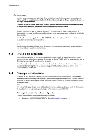 Batería interna 
ADVERTENCIA 
Debido a la capacidad de reserva limitada de su batería interna, sólo debe de operarse con la batería 
interna cuando no haya disponible otra fuente de alimentación. Asegúrese de que la batería interna no se 
descargue nunca totalmente. 
Cuando se accione la alarma “NIVEL BAJO BATERIA“, conecte el ventilador inmediatamente a una fuente 
de alimentación de CA para mantener la ventilación y recargar la batería interna. 
Desde el momento en que se activa la alarma de “FIN BATERIA“, si no se conecta una fuente de 
alimentación externa al ventilador, se podrán disparar otras alarmas debido a insuficiente tensión de 
alimentación. 
En la fase final de descarga, la alarma “FIN BATERIA” será continua y la ventilación podrá interrumpirse 
en cualquier momento durante esta fase. 
Nota: 
El símbolo de la alarma “FIN BATERIA” podría desaparecer poco antes de que el ventilador se pare totalmente, 
pero siempre dispara una alarma final continua. 
6.3 Prueba de la batería 
El ventilador comprueba de forma continua y automática el estado de la batería interna, incluso 
cuando no se usa como fuente principal de energía. La alarma “FALLO BAT1“ se activa siempre que se 
detecte un problema en la batería o en el cargador. 
Sin embargo, debe desconectar mensualmente el ventilador de la fuente de alimentación externa 
para comprobar la integridad de las conexiones que vinculan la batería interna con los otros 
componentes del ventilador. 
6.4 Recarga de la batería 
En el caso de que el nivel de la batería sea insuficiente, según la visualización de la capacidad de 
reserva, será necesario recargarla. En general, se recomienda permitir al ventilador cargarse cuando la 
batería se vacíe más del 80% y recargarse sistemáticamente después de su almacenamiento y antes 
de volver a usarlo. 
Nota: 
Para evitar el ciclado y prolongar la vida útil de la batería mientras está conectada a una fuente de alimentación 
de CA, la batería no empezará a cargarse hasta que se haya vaciado más del 85%-90%. 
Para cargar la batería interna, haga lo siguiente: 
Conecte el ventilador a una fuente de alimentación de CA. 
• El indicador “ALIMENTACION DE CA” se ilumina (Figura 6-4, elemento 1). 
6-4 Manual del usuario 
 