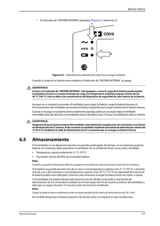 Batería interna 
• El indicador de “BATERIA INTERNA“ parpadea (Figura 6-4, elemento 2). 
1 
2 
Figura 6-4. Indicadores de alimentación eléctrica al cargar la batería 
Cuando la carga de la batería está completa, el indicador de “BATERIA INTERNA“ se apaga. 
ADVERTENCIA 
Incluso si el indicador de “BATERIA INTERNA“ está apagado, a veces la carga de la batería puede quedar 
incompleta sin tener en cuenta el tiempo de carga si la temperatura ambiente está por encima de los 
40 °C (104 °F). Esto se debe a las características del dispositivo de seguridad de calor interno de la batería. 
Aunque no es necesario encender el ventilador para cargar la batería, cargar la batería durante el 
funcionamiento del ventilador aumentará el tiempo requerido para cargar totalmente la batería interna. 
Cuando se recargue una batería interna totalmente agotada, podría ser necesario dejar el ventilador 
encendido hasta seis (6) horas si el ventilador está en standby y unas 13 horas si la ventilación está en marcha. 
ADVERTENCIA 
Asegúrese de que la batería interna del ventilador esté totalmente cargada antes de conectarlo a una fuente 
de alimentación de CC externa. El dar corriente al ventilador mediante una fuente de alimentación externa de 
12-30 V CC (mediante el cable de alimentación de CC) no permite que se recargue su batería interna. 
6.5 Almacenamiento 
Si el ventilador se va almacenar durante un período prolongado de tiempo, no es necesario quitar la 
batería. Sin embargo, debe guardarse el ventilador en un ambiente fresco, seco y bien ventilado: 
• Temperatura: aproximadamente 21 °C (70 °F) 
• Humedad: menos del 80% de humedad relativa 
Nota: 
Cuando se guarde el dispositivo deberá recargarse mensualmente para maximizar la duración de la batería. 
Si la batería se guarda durante más de un mes a una temperatura superior a los 21 °C (70 °F), o durante 
más de una o dos semanas a una temperatura superior a los 45 °C (113 °F), la capacidad de reserva de 
la batería podría verse afectada. Entonces será necesario recargar la batería antes de volver a usarla. 
Si el ventilador ha estado almacenado durante más de 40 días conectado a una fuente de 
alimentación de CA, encienda la unidad con el interruptor de I/O de la parte posterior del ventilador y 
deje que se cargue durante 15 minutos antes de iniciar la ventilación. 
Nota: 
Cargue la batería interna totalmente antes de desconectarlo de la fuente de alimentación de CA ("red"). 
No se debe almacenar la batería durante más de dos años, no importa en qué condiciones. 
Manual del usuario 6-5 
 