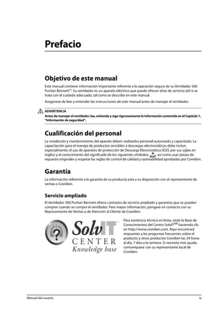 Prefacio 
Objetivo de este manual 
Este manual contiene información importante referente a la operación segura de su Ventilador 560 
Puritan Bennett™. Su ventilador es un aparato eléctrico que puede ofrecer años de servicio útil si se 
trata con el cuidado adecuado, tal como se describe en este manual. 
Asegúrese de leer y entender las instrucciones de este manual antes de manejar el ventilador. 
ADVERTENCIA 
Antes de manejar el ventilador, lea, entienda y siga rigurosamente la información contenida en el Capítulo 1, 
“Información de seguridad”. 
Cualificación del personal 
La instalación y mantenimiento del aparato deben realizarlos personal autorizado y capacitado. La 
capacitación para el manejo de productos sensibles a descargas electrostáticas debe incluir, 
especialmente, el uso de aparatos de protección de Descarga Electrostática (ESD, por sus siglas en 
inglés) y el conocimiento del significado de los siguientes símbolos: , así como usar piezas de 
repuesto originales y respetar las reglas de control de calidad y rastreabilidad aprobadas por Covidien. 
Garantía 
La información referente a la garantía de su producto está a su disposición con el representante de 
ventas o Covidien. 
Servicio ampliado 
El Ventilador 560 Puritan Bennett ofrece contratos de servicio ampliado y garantías que se pueden 
comprar cuando se compra el ventilador. Para mayor información, póngase en contacto con su 
Representante de Ventas o de Atención al Cliente de Covidien. 
Para asistencia técnica en línea, visite la Base de 
Conocimientos del Centro SolvITSM haciendo clic 
en http://www.covidien.com. Aquí encontrará 
respuestas a las preguntas frecuentes sobre el 
producto y otros productos Covidien las 24 horas 
al día, 7 días a la semana. Si necesita más ayuda, 
comuníquese con su representante local de 
Covidien. 
Manual del usuario ix 
 