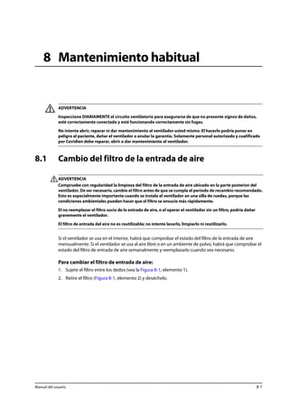 8 Mantenimiento habitual 
ADVERTENCIA 
Inspeccione DIARIAMENTE el circuito ventilatorio para asegurarse de que no presente signos de daños, 
esté correctamente conectado y esté funcionando correctamente sin fugas. 
No intente abrir, reparar ni dar mantenimiento al ventilador usted mismo. El hacerlo podría poner en 
peligro al paciente, dañar el ventilador o anular la garantía. Solamente personal autorizado y cualificado 
por Covidien debe reparar, abrir o dar mantenimiento al ventilador. 
8.1 Cambio del filtro de la entrada de aire 
ADVERTENCIA 
Compruebe con regularidad la limpieza del filtro de la entrada de aire ubicado en la parte posterior del 
ventilador. De ser necesario, cambie el filtro antes de que se cumpla el período de recambio recomendado. 
Esto es especialmente importante cuando se instala el ventilador en una silla de ruedas, porque las 
condiciones ambientales pueden hacer que el filtro se ensucie más rápidamente. 
El no reemplazar el filtro sucio de la entrada de aire, o el operar el ventilador sin un filtro, podría dañar 
gravemente el ventilador. 
El filtro de entrada del aire no es reutilizable; no intente lavarlo, limpiarlo ni reutilizarlo. 
Si el ventilador se usa en el interior, habrá que comprobar el estado del filtro de la entrada de aire 
mensualmente. Si el ventilador se usa al aire libre o en un ambiente de polvo, habrá que comprobar el 
estado del filtro de entrada de aire semanalmente y reemplazarlo cuando sea necesario. 
Para cambiar el filtro de entrada de aire: 
1. Sujete el filtro entre los dedos (vea la Figura 8-1, elemento 1). 
2. Retire el filtro (Figura 8-1, elemento 2) y deséchelo. 
Manual del usuario 8-1 
 