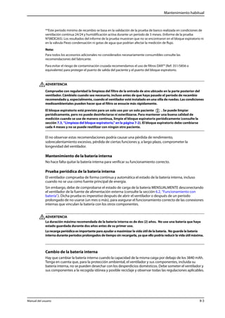 Mantenimiento habitual 
**Este período mínimo de recambio se basa en la validación de la prueba de banco realizada en condiciones de 
ventilación continua 24/24 y humidificación activa durante un período de 3 meses. (Informe de la prueba 
N°08DE265). Los resultados del informe de la prueba muestran que no se encontraron en el bloque espiratorio ni 
en la válvula Piezo condensación ni gotas de agua que podrían afectar la medición de flujo. 
Nota: 
Para todos los accesorios adicionales no considerados necesariamente consumibles consulte las 
recomendaciones del fabricante. 
Para evitar el riesgo de contaminación cruzada recomendamos el uso de filtros DAR™ (Ref: 351/5856 o 
equivalente) para proteger el puerto de salida del paciente y el puerto del bloque espiratorio. 
ADVERTENCIA 
Compruebe con regularidad la limpieza del filtro de la entrada de aire ubicado en la parte posterior del 
ventilador. Cámbielo cuando sea necesario, incluso antes de que haya pasado el período de recambio 
recomendado y, especialmente, cuando el ventilador esté instalado en una silla de ruedas. Las condiciones 
medioambientales pueden hacer que el filtro se ensucie más rápidamente. 
El bloque espiratorio está previsto para un solo uso por un solo paciente . Se puede limpiar 
periódicamente, pero no puede desinfectarse ni esterilizarse. Para mantener una buena calidad de 
medición cuando se use de manera continua, limpie el bloque espiratorio periódicamente (consulte la 
sección 7.3, “Limpieza del bloque espiratorio,” en la página 7-2). El bloque espiratorio debe cambiarse 
cada 4 meses y no se puede reutilizar con ningún otro paciente. 
El no observar estas recomendaciones podría causar una pérdida de rendimiento, 
sobrecalentamiento excesivo, pérdida de ciertas funciones y, a largo plazo, comprometer la 
longevidad del ventilador. 
Mantenimiento de la batería interna 
No hace falta quitar la batería interna para verificar su funcionamiento correcto. 
Prueba periódica de la batería interna 
El ventilador comprueba de forma continua y automática el estado de la batería interna, incluso 
cuando no se usa como fuente principal de energía. 
Sin embargo, debe de comprobarse el estado de carga de la batería MENSUALMENTE desconectando 
el ventilador de la fuente de alimentación externa (consulte la sección 6.2, “Funcionamiento con 
batería”.). Dicha prueba es imperativa después de abrir el ventilador o después de un período 
prolongado de no usarse (un mes o más), para asegurar el funcionamiento correcto de las conexiones 
internas que vinculan la batería con los otros componentes. 
ADVERTENCIA 
La duración máxima recomendada de la batería interna es de dos (2) años. No use una batería que haya 
estado guardada durante dos años antes de su primer uso. 
La recarga periódica es importante para ayudar a maximizar la vida útil de la batería. No guarde la batería 
interna durante períodos prolongados de tiempo sin recargarla, ya que ello podría reducir la vida útil máxima. 
Cambio de la batería interna 
Hay que cambiar la batería interna cuando la capacidad de la misma caiga por debajo de los 3840 mAh. 
Tenga en cuenta que, para la protección ambiental, el ventilador y sus componentes, incluida su 
batería interna, no se pueden desechar con los desperdicios domésticos. Debe someter el ventilador y 
sus componentes a la recogida idónea y posible reciclaje y observar todas las regulaciones aplicables. 
Manual del usuario 8-3 
 