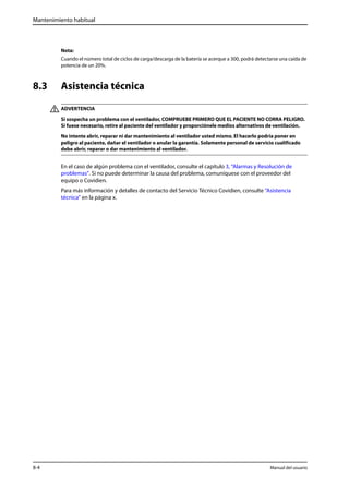 Mantenimiento habitual 
Nota: 
Cuando el número total de ciclos de carga/descarga de la batería se acerque a 300, podrá detectarse una caída de 
potencia de un 20%. 
8.3 Asistencia técnica 
ADVERTENCIA 
Si sospecha un problema con el ventilador, COMPRUEBE PRIMERO QUE EL PACIENTE NO CORRA PELIGRO. 
Si fuese necesario, retire al paciente del ventilador y proporciónele medios alternativos de ventilación. 
No intente abrir, reparar ni dar mantenimiento al ventilador usted mismo. El hacerlo podría poner en 
peligro al paciente, dañar el ventilador o anular la garantía. Solamente personal de servicio cualificado 
debe abrir, reparar o dar mantenimiento al ventilador. 
En el caso de algún problema con el ventilador, consulte el capítulo 3, “Alarmas y Resolución de 
problemas”. Si no puede determinar la causa del problema, comuníquese con el proveedor del 
equipo o Covidien. 
Para más información y detalles de contacto del Servicio Técnico Covidien, consulte “Asistencia 
técnica” en la página x. 
8-4 Manual del usuario 
 