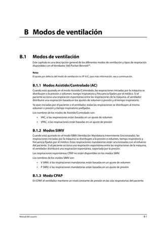 B Modos de ventilación 
B.1 Modos de ventilación 
Este capítulo es una descripción general de los diferentes modos de ventilación y tipos de respiración 
disponibles con el Ventilador 560 Puritan Bennett™. 
Nota: 
El ajuste por defecto del modo de ventilación es VP A/C; para más información, vea a continuación. 
B.1.1 Modos Asistido/Controlado (AC) 
Cuando está ajustado en el modo Asistido/Controlado, las respiraciones iniciadas por la máquina se 
distribuyen a la presión o volumen, tiempo inspiratorio y frecuencia fijados por el médico. Si el 
paciente acciona una respiración espontánea entre las respiraciones de la máquina, el ventilador 
distribuirá una respiración basada en los ajustes de volumen o presión y el tiempo inspiratorio. 
Ya sean iniciadas por el paciente o el ventilador, todas las respiraciones se distribuyen al mismo 
volumen o presión y tiempo inspiratorio prefijados. 
Los nombres de los modos de Asistido/Controlado son: 
• VAC, si las respiraciones están basadas en un ajuste de volumen 
• VPAC, si las respiraciones están basadas en un ajuste de presión 
B.1.2 Modos SIMV 
Cuando está ajustado en el modo SIMV (Ventilación Mandatoria Intermitente Sincronizada), las 
respiraciones iniciadas por la máquina se distribuyen a la presión o volumen, tiempo inspiratorio y 
frecuencia fijados por el médico. Estas respiraciones mandatorias están sincronizadas con el esfuerzo 
del paciente. Si el paciente acciona una respiración espontánea entre las respiraciones de la máquina, 
el ventilador distribuirá una respiración espontánea, soportada por la presión. 
Las respiraciones espontáneas CPAP no están disponibles en los modos SIMV. 
Los nombres de los modos SIMV son: 
• V SIMV, si las respiraciones mandatorias están basadas en un ajuste de volumen 
• P SIMV, si las respiraciones mandatorias están basadas en un ajuste de presión 
B.1.3 Modo CPAP 
En CPAP, el ventilador mantiene un nivel constante de presión en las vías respiratorias del paciente. 
Manual del usuario B-1 
 
