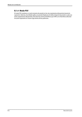 Modos de ventilación 
B.1.4 Modo PSV 
El modo PSV mantiene un nivel constante de presión en las vías respiratorias del paciente durante la 
espiración. Además, el ventilador aplica una presión fijada por el médico (Soporte de presión) a cada una 
de las respiraciones del paciente. Esto tiene los mismos beneficios que CPAP, con el beneficio adicional 
de asistir al paciente en mover el gas dentro de los pulmones. 
B-2 Manual del usuario 
 