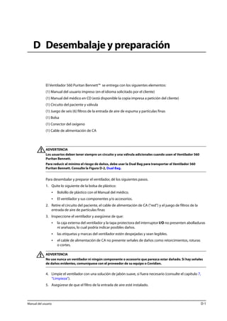D Desembalaje y preparación 
El Ventilador 560 Puritan Bennett™ se entrega con los siguientes elementos: 
(1) Manual del usuario impreso (en el idioma solicitado por el cliente) 
(1) Manual del médico en CD (está disponible la copia impresa a petición del cliente) 
(1) Circuito del paciente y válvula 
(1) Juego de seis (6) filtros de la entrada de aire de espuma y partículas finas 
(1) Bolsa 
(1) Conector del oxígeno 
(1) Cable de alimentación de CA 
ADVERTENCIA 
Los usuarios deben tener siempre un circuito y una válvula adicionales cuando usen el Ventilador 560 
Puritan Bennett. 
Para reducir al mínimo el riesgo de daños, debe usar la Dual Bag para transportar el Ventilador 560 
Puritan Bennett. Consulte la Figura D-2, Dual Bag. 
Para desembalar y preparar el ventilador, dé los siguientes pasos. 
1. Quite lo siguiente de la bolsa de plástico: 
• Bolsillo de plástico con el Manual del médico. 
• El ventilador y sus componentes y/o accesorios. 
2. Retire el circuito del paciente, el cable de alimentación de CA ("red") y el juego de filtros de la 
entrada de aire de partículas finas 
3. Inspeccione el ventilador y asegúrese de que: 
• la caja externa del ventilador y la tapa protectora del interruptor I/O no presenten abolladuras 
ni arañazos, lo cual podría indicar posibles daños. 
• las etiquetas y marcas del ventilador estén despejadas y sean legibles. 
• el cable de alimentación de CA no presente señales de daños como retorcimientos, roturas 
o cortes. 
ADVERTENCIA 
No use nunca un ventilador ni ningún componente o accesorio que parezca estar dañado. Si hay señales 
de daños evidentes, comuníquese con el proveedor de su equipo o Covidien. 
4. Limpie el ventilador con una solución de jabón suave, si fuera necesario (consulte el capítulo 7, 
“Limpieza”). 
5. Asegúrese de que el filtro de la entrada de aire esté instalado. 
Manual del usuario D-1 
 