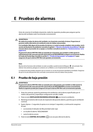 E Pruebas de alarmas 
Antes de conectar el ventilador al paciente, realice las siguientes pruebas para asegurar que las 
alarmas del ventilador estén funcionando correctamente. 
ADVERTENCIA 
No realice las pruebas de alarma del ventilador con el paciente conectado al mismo. Proporcione al 
paciente medios alternativos de ventilación antes de realizar estas pruebas. 
Si el ventilador falla alguna de las pruebas de alarmas o si usted no puede completar estas pruebas, vea la 
sección de Resolución de problemas (consulte el capítulo 3, “Alarmas y Resolución de problemas”) de este 
manual o llame al proveedor de su equipo o a Covidien (consulte la sección 8.3, “Asistencia técnica,” en la 
página 8-4). 
El ajuste de la alarma IPAP Mini debe ser ajustado por el paciente, pero también se debe ajustar lo 
suficientemente alta como para permitir que la alarma de DESCONEXION se dispare correctamente. Realice 
la Prueba de Presión Baja (consulte la sección E.1, “Prueba de baja presión,” en la página E-1) para 
asegurarse de que la alarma IPAP Mini esté ajustada correctamente. 
Note: 
Muchas de las funciones del ventilador no están accesibles cuando la tecla de Bloqueo está activada. Para 
obtener más asistencia, póngase en contacto con su Médico o con el representante del equipo. 
La mayoría de estas pruebas requieren que se conecte un circuito de paciente aprobado al ventilador. Asegúrese 
de que el circuito del paciente esté conectado correctamente antes de realizar estas pruebas. 
E.1 Prueba de baja presión 
ADVERTENCIA 
El ajuste de la alarma IPAP Mini debe ser ajustado para cada paciente, pero también se debe ajustar lo 
suficientemente alta como para permitir que la alarma de DESCONEXION se accione correctamente. 
Realice la siguiente prueba para asegurarse de que la alarma IPAP Mini esté correctamente ajustada. 
1. Antes de continuar, ajuste los parámetros de ventilación y de la alarma especificados por el 
médico del paciente y especifique configuración sencilla o doble. 
2. Pulse la tecla VENTILACION ENCENDIDA/APAGADA para iniciar la ventilación. 
3. Mantenga el extremo del circuito de respiración del paciente abierto y permita que la ventilación 
continúe. 
4. Espere (Apnea + 2 segundos; la apnea no es siempre 5 segundos), a continuación asegúrese 
de que: 
• se encienda el indicador de Alta prioridad (color rojo) 
• se visualice la alarma “DESCONEXION” 
• suene la alarma sonora 
5. Pulse la tecla CONTROL DE ALARMA una vez para silenciar la alarma. 
Manual del usuario E-1 
 
