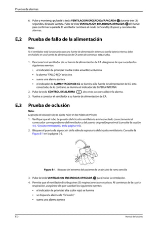 Pruebas de alarmas 
6. Pulse y mantenga pulsada la tecla VENTILACION ENCENDIDA/APAGADA durante tres (3) 
segundos, después suéltela. Pulse la tecla VENTILACION ENCENDIDA/APAGADA de nuevo 
para confirmar la parada. El ventilador cambiará al modo de Standby (Espera) y cancelará las 
alarmas. 
E.2 Prueba de fallo de la alimentación 
Nota: 
Si el ventilador está funcionando con una fuente de alimentación externa o con la batería interna, debe 
enchufarlo en una fuente de alimentación de CA antes de comenzar esta prueba. 
1. Desconecte el ventilador de su fuente de alimentación de CA. Asegúrese de que suceden los 
siguientes eventos: 
• el indicador de prioridad media (color amarillo) se ilumina 
• la alarma “FALLO RED“ se activa 
• suena una alarma sonora 
• el indicador de ALIMENTACION DE CC se ilumina si la fuente de alimentación de CC está 
conectada; de lo contrario, se ilumina el indicador de BATERIA INTERNA 
2. Pulse la tecla CONTROL DE ALARMA dos veces para restablecer la alarma. 
3. Vuelva a conectar el ventilador a su fuente de alimentación de CA. 
E.3 Prueba de oclusión 
Nota: 
La prueba de oclusión sólo se puede hacer en los modos de Presión. 
1. Verifique que el tubo de presión del circuito ventilatorio esté conectado correctamente al 
conectador correspondiente del ventilador y del puerto de presión proximal (consulte la sección 
4.4, “Circuito ventilatorio,” en la página 4-6). 
2. Bloquee el puerto de espiración de la válvula espiratoria del circuito ventilatorio. Consulte la 
Figura E-1 en la página E-2. 
Figura E-1. Bloqueo del extremo del paciente de un circuito de rama sencilla 
3. Pulse la tecla VENTILACION ENCENDIDA/APAGADA para iniciar la ventilación. 
4. Permita que el ventilador distribuya tres (3) respiraciones consecutivas. Al comienzo de la cuarta 
respiración, asegúrese de que sucedan los siguientes eventos: 
• el indicador de prioridad alta (color rojo) se ilumina 
• se dispara la alarma de "Oclusión" 
• suena una alarma sonora 
E-2 Manual del usuario 
 