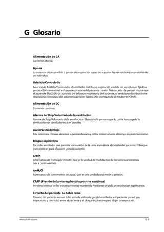 G Glosario 
Alimentación de CA 
Corriente alterna. 
Apnea 
La ausencia de respiración o patrón de respiración capaz de soportar las necesidades respiratorias de 
un individuo. 
Asistido/Controlado 
En el modo Asistido/Controlado, el ventilador distribuye respiración asistida de un volumen fijado o 
presión fijada cuando el esfuerzo respiratorio del paciente crea un flujo o caída de presión mayor que 
el ajuste de TRIGGER. En ausencia del esfuerzo respiratorio del paciente, el ventilador distribuirá una 
respiración controlada del volumen o presión fijados. (No corresponde al modo PSV/CPAP). 
Alimentación de CC 
Corriente continua. 
Alarma de Stop Voluntario de la ventilación 
Alarma de Stop Voluntario de la ventilación - El usuario/la persona que lo cuida ha apagado la 
ventilación y el ventilador está en standby. 
Aceleración de flujo 
Ésta determina cómo se alcanzará la presión deseada y define indirectamente el tiempo inspiratorio mínimo. 
Bloque espiratorio 
Parte del ventilador que permite la conexión de la rama espiratoria al circuito del paciente. El bloque 
espiratorio es para el uso en un solo paciente. 
c/min 
Abreviatura de "ciclos por minuto", que es la unidad de medida para la frecuencia respiratoria 
(ver a continuación). 
cmH2O 
Abreviatura de "centímetros de agua", que es una unidad para medir la presión. 
CPAP (Presión de la vía respiratoria positiva continua) 
Presión continua de las vías respiratorias mantenida mediante un ciclo de respiración espontánea. 
Circuito del paciente de doble rama 
Circuito del paciente con un tubo entre la salida de gas del ventilador y el paciente para el gas 
inspiratorio y otro tubo entre el paciente y el bloque espiratorio para el gas de espiración. 
Manual del usuario G-1 
 