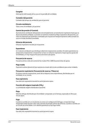 Glosario 
Congelar 
Interrupción del trazado de la curva en la pantalla del ventilador. 
Contador del paciente 
Contador del tiempo de ventilación para el paciente. 
Circuito ventilatorio 
Tubos entre el ventilador y el paciente. 
Control de presión (P Control) 
Aumento de la ventilación del paciente sincronizadamente con el esfuerzo inspiratorio hasta que se 
alcance la presión prefijada. La presión se mantiene mediante el flujo inspiratorio del paciente, y se 
cicla a la espiración por el tiempo (controlado por el ajuste de Tiempo Inspiratorio seleccionado) Se 
usa en el modo Asistido/Controlado. 
Esfuerzo del paciente 
Esfuerzo inspiratorio iniciado por el paciente. 
Espontáneo 
Un modo de ventilación que distribuye solamente respiraciones asistidas. El modo espontáneo no 
proporciona respiraciones si el paciente no hace un esfuerzo inspiratorio mayor que los ajustes de 
sensibilidad y no hay ninguna frecuencia de reserva de apnea. 
Frecuencia de reserva 
Frecuencia de los ciclos de control en los modos PSV o SIMV durante la fase de apnea. 
Flujo medio 
Flujo de la turbina durante la fase espiratoria a través del circuito ventilatorio para evitar inhalarlo. 
Frecuencia respiratoria (Frecuencia de reserva, F Reserva) 
El número total de respiraciones, tanto de la máquina como espontáneas, distribuidas por el 
ventilador en un minuto. 
Fase espiratoria 
Fase del ciclo respiratorio durante la cual el paciente espira. 
Fracción del oxígeno inspirado (FIO2) 
La cantidad de oxígeno distribuida al paciente. 
Flujo 
Volumen del gas distribuido por el ventilador comparado con el tiempo, expresado en litros por 
minuto (lpm). 
Fuga 
Cuando se ventila con un circuito de una rama con configuración de fugas, se trata de la fuga 
inesperada media durante cada ciclo y durante el período anterior de 24 horas. Cuando se ventila con 
un circuito de rama doble o con válvula espiratoria no hay fuga media. 
Fase inspiratoria 
Fase del ciclo respiratorio durante la cual el paciente inspira. 
G-2 Manual del usuario 
 