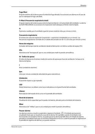 Glosario 
Fuga Maxi 
El ajuste máximo de la alarma para el umbral de fuga elevada. Se accionará una alarma en el caso de 
que se sobrepase la fuga calculada. 
Fr Maxi (Frecuencia respiratoria total) 
El ajuste máximo de la alarma para evitar la hiperventilación o el autociclado del ventilador. La alarma 
de ALTA FRECUENCIA se accionará si la respiración total sobrepasa el límite máximo fijado. 
Fr 
Parámetro medido por el ventilador igual al número total de ciclos por minuto (c/min). 
Frecuencia respiratoria 
El número de ciclos de respiración (inspiración + espiración) completados en un minuto. Las 
frecuencias respiratorias normales de un adulto descansado son de 12 a 20 ciclos por minuto (c/min). 
Horas de máquina 
Contador del tiempo total de ventilación desde la fabricación o el último cambio de tarjeta CPU. 
hPa 
Abreviatura de "hectopascal", que es una unidad para medir la presión atmosférica. 
IA - Índice de apnea 
El índice de Apnea es el número medio de eventos de apnea por hora de ventilación. Se basa en la 
Alarma de Apnea. 
l 
litros (unidad de volumen). 
lpm 
Litros por minuto (unidad de velocidad de gasto volumétrico). 
Inhalación 
El paciente respira su gas espirado. 
LED 
Diodo fotoemisor; se utilizan como luces indicadoras en el panel frontal del ventilador. 
Liberar 
Reanudación del trazado de la curva en la pantalla del ventilador. 
Nivel de la batería 
Visualización de la capacidad que le queda a la batería; ubicado junto al símbolo de la batería. 
Mbar 
Abreviatura de "milibar", que es una unidad para medir la presión atmosférica. 
Pausar alarma 
Las alarmas sonora y visual se suspenden y aparece el símbolo . El símbolo permanecerá 
visualizado hasta que se resuelva la causa de la alarma. Por ejemplo, cuando el ventilador está 
funcionando con la batería interna, se puede pausar la alarma de Fallo Red y el símbolo de alarma 
pausada se visualizará hasta que se enchufe el dispositivo en la CA. La alarma pausada se registrará en 
la pantalla de registros de alarmas y se puede reactivar. 
Manual del usuario G-3 
 
