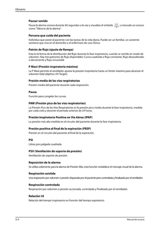 Glosario 
Pausar sonido 
Pausa la alarma sonora durante 60 segundos a la vez y visualiza el símbolo ; a menudo se conoce 
como "Silencio de la alarma". 
Persona que cuida del paciente 
Individuo que asiste al paciente con las tareas de la vida diaria. Puede ser un familiar, un asistente 
sanitario que viva en el domicilio o el enfermero de una clínica. 
Patrón de flujo (ajuste de Rampa) 
Esta es la forma de la distribución del flujo durante la fase inspiratoria, cuando se ventila en modo de 
volumen. Hay tres patrones de flujo disponibles: Curva cuadrada o flujo constante, flujo desacelerado 
o decreciente y flujo sinusoidal. 
P Maxi (Presión inspiratoria máxima) 
La P Maxi permite al ventilador ajustar la presión inspiratoria hasta un límite máximo para alcanzar el 
volumen tidal objetivo (Vt Target). 
Presión media de las vías respiratorias 
Presión media del paciente durante cada respiración. 
Pausa 
Función para congelar las curvas. 
PAW (Presión pico de las vías respiratorias) 
La Presión Pico de las Vías Respiratorias es la presión pico media durante la fase inspiratoria, medida 
por cada ciclo y durante el período anterior de 24 horas. 
Presión Inspiratoria Positiva en Vía Aérea (IPAP) 
La presión más alta medida en el circuito del paciente durante la fase inspiratoria. 
Presión positiva al final de la espiración (PEEP) 
Presión en el circuito del paciente al final de la espiración. 
PSI 
Libras por pulgada cuadrada. 
PSV (Ventilación de soporte de presión) 
Ventilación de soporte de presión. 
Reposición de la alarma 
Se utiliza solamente para la alarma de Presión Alta, esta función restablece el mensaje visual de la alarma. 
Respiración asistida 
Una respiración por volumen o presión disparada por el paciente pero controlada y finalizada por el ventilador. 
Respiración controlada 
Respiración por volumen o presión accionada, controlada y finalizada por el ventilador. 
Relación I:E 
Relación del tiempo inspiratorio en función del tiempo espiratorio. 
G-4 Manual del usuario 
 