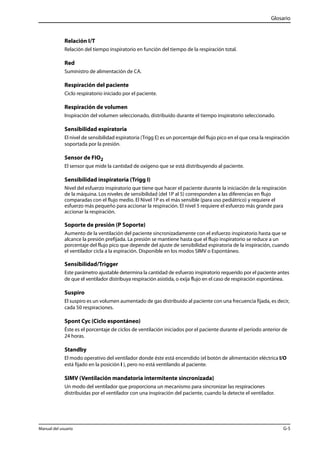 Glosario 
Relación I/T 
Relación del tiempo inspiratorio en función del tiempo de la respiración total. 
Red 
Suministro de alimentación de CA. 
Respiración del paciente 
Ciclo respiratorio iniciado por el paciente. 
Respiración de volumen 
Inspiración del volumen seleccionado, distribuido durante el tiempo inspiratorio seleccionado. 
Sensibilidad espiratoria 
El nivel de sensibilidad espiratoria (Trigg E) es un porcentaje del flujo pico en el que cesa la respiración 
soportada por la presión. 
Sensor de FIO2 
El sensor que mide la cantidad de oxígeno que se está distribuyendo al paciente. 
Sensibilidad inspiratoria (Trigg I) 
Nivel del esfuerzo inspiratorio que tiene que hacer el paciente durante la iniciación de la respiración 
de la máquina. Los niveles de sensibilidad (del 1P al 5) corresponden a las diferencias en flujo 
comparadas con el flujo medio. El Nivel 1P es el más sensible (para uso pediátrico) y requiere el 
esfuerzo más pequeño para accionar la respiración. El nivel 5 requiere el esfuerzo más grande para 
accionar la respiración. 
Soporte de presión (P Soporte) 
Aumento de la ventilación del paciente sincronizadamente con el esfuerzo inspiratorio hasta que se 
alcance la presión prefijada. La presión se mantiene hasta que el flujo inspiratorio se reduce a un 
porcentaje del flujo pico que depende del ajuste de sensibilidad espiratoria de la inspiración, cuando 
el ventilador cicla a la espiración. Disponible en los modos SIMV o Espontáneo. 
Sensibilidad/Trigger 
Este parámetro ajustable determina la cantidad de esfuerzo inspiratorio requerido por el paciente antes 
de que el ventilador distribuya respiración asistida, o exija flujo en el caso de respiración espontánea. 
Suspiro 
El suspiro es un volumen aumentado de gas distribuido al paciente con una frecuencia fijada, es decir, 
cada 50 respiraciones. 
Spont Cyc (Ciclo espontáneo) 
Éste es el porcentaje de ciclos de ventilación iniciados por el paciente durante el período anterior de 
24 horas. 
Standby 
El modo operativo del ventilador donde éste está encendido (el botón de alimentación eléctrica I/O 
está fijado en la posición I ), pero no está ventilando al paciente. 
SIMV (Ventilación mandatoria intermitente sincronizada) 
Un modo del ventilador que proporciona un mecanismo para sincronizar las respiraciones 
distribuidas por el ventilador con una inspiración del paciente, cuando la detecte el ventilador. 
Manual del usuario G-5 
 