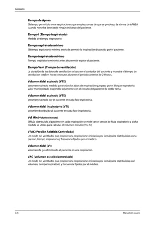 Glosario 
Tiempo de Apnea 
El tiempo permitido entre respiraciones que empieza antes de que se produzca la alarma de APNEA 
cuando no se ha detectado ningún esfuerzo del paciente. 
Tiempo I (Tiempo inspiratorio) 
Medida de tiempo inspiratorio. 
Tiempo espiratorio mínimo 
El tiempo espiratorio mínimo antes de permitir la inspiración disparada por el paciente. 
Tiempo inspiratorio mínimo 
Tiempo inspiratorio mínimo antes de permitir espirar al paciente. 
Tiempo Vent (Tiempo de ventilación) 
La duración de los datos de ventilación se basa en el contador del paciente y muestra el tiempo de 
ventilación total en horas y minutos durante el período anterior de 24 horas. 
Volumen tidal espirado (VTE) 
Volumen espirado medido para todos los tipos de respiración que pasa por el bloque espiratorio. 
Valor monitorizado disponible solamente con el circuito del paciente de doble rama. 
Volumen tidal espirado (VTE) 
Volumen espirado por el paciente en cada fase espiratoria. 
Volumen tidal inspiratorio (VTI) 
Volumen distribuido al paciente en cada fase inspiratoria. 
Vol Min (Volumen Minuto) 
El flujo distribuido al paciente en cada respiración se mide con el sensor de flujo inspiratorio y dicha 
medida se utiliza para calcular el volumen minuto (Vt x Fr) 
VPAC (Presión Asistida/Controlada) 
Un modo del ventilador que proporciona respiraciones iniciadas por la máquina distribuidas a una 
presión, tiempo inspiratorio y frecuencia fijados por el médico. 
Volumen tidal (Vt) 
Volumen de gas distribuido al paciente en una respiración. 
VAC (volumen asistido/controlado) 
Un modo del ventilador que proporciona respiraciones iniciadas por la máquina distribuidas a un 
volumen, tiempo inspiratorio y frecuencia fijados por el médico. 
G-6 Manual del usuario 
 