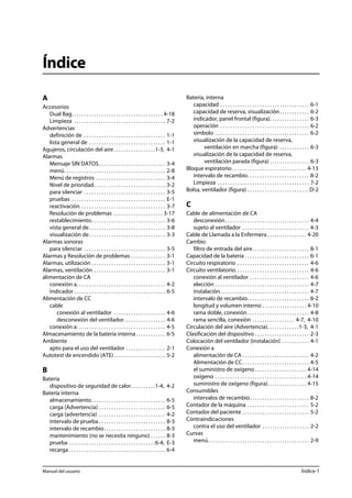 Índice 
A 
Accesorios 
Dual Bag. . . . . . . . . . . . . . . . . . . . . . . . . . . . . . . . . . . . . 4-18 
Limpieza . . . . . . . . . . . . . . . . . . . . . . . . . . . . . . . . . . . . . 7-2 
Advertencias 
definición de . . . . . . . . . . . . . . . . . . . . . . . . . . . . . . . . . 1-1 
lista general de . . . . . . . . . . . . . . . . . . . . . . . . . . . . . . . 1-1 
Agujeros, circulación del aire . . . . . . . . . . . . . . . . .1-3, 4-1 
Alarmas 
Mensaje SIN DATOS. . . . . . . . . . . . . . . . . . . . . . . . . . . 3-4 
menú. . . . . . . . . . . . . . . . . . . . . . . . . . . . . . . . . . . . . . . . . 2-8 
Menú de registros . . . . . . . . . . . . . . . . . . . . . . . . . . . . 3-4 
Nivel de prioridad. . . . . . . . . . . . . . . . . . . . . . . . . . . . . 3-2 
para silenciar . . . . . . . . . . . . . . . . . . . . . . . . . . . . . . . . . 3-5 
pruebas . . . . . . . . . . . . . . . . . . . . . . . . . . . . . . . . . . . . . . E-1 
reactivación . . . . . . . . . . . . . . . . . . . . . . . . . . . . . . . . . . 3-7 
Resolución de problemas . . . . . . . . . . . . . . . . . . . . 3-17 
restablecimiento. . . . . . . . . . . . . . . . . . . . . . . . . . . . . . 3-6 
vista general de. . . . . . . . . . . . . . . . . . . . . . . . . . . . . . . 3-8 
visualización de. . . . . . . . . . . . . . . . . . . . . . . . . . . . . . . 3-3 
Alarmas sonoras 
para silenciar . . . . . . . . . . . . . . . . . . . . . . . . . . . . . . . . . 3-5 
Alarmas y Resolución de problemas . . . . . . . . . . . . . . 3-1 
Alarmas, utilización . . . . . . . . . . . . . . . . . . . . . . . . . . . . . . 3-1 
Alarmas, ventilación . . . . . . . . . . . . . . . . . . . . . . . . . . . . . 3-1 
alimentación de CA 
conexión a. . . . . . . . . . . . . . . . . . . . . . . . . . . . . . . . . . . . 4-2 
indicador . . . . . . . . . . . . . . . . . . . . . . . . . . . . . . . . . . . . . 6-5 
Alimentación de CC 
cable 
conexión al ventilador . . . . . . . . . . . . . . . . . . . . . 4-6 
desconexión del ventilador. . . . . . . . . . . . . . . . . 4-6 
conexión a. . . . . . . . . . . . . . . . . . . . . . . . . . . . . . . . . . . . 4-5 
Almacenamiento de la batería interna . . . . . . . . . . . . 6-5 
Ambiente 
apto para el uso del ventilador . . . . . . . . . . . . . . . . 2-1 
Autotest de encendido (ATE) . . . . . . . . . . . . . . . . . . . . . 5-2 
B 
Batería 
dispositivo de seguridad de calor. . . . . . . . . .1-4, 4-2 
Batería interna 
almacenamiento. . . . . . . . . . . . . . . . . . . . . . . . . . . . . . 6-5 
carga (Advertencia) . . . . . . . . . . . . . . . . . . . . . . . . . . . 6-5 
carga (advertencia) . . . . . . . . . . . . . . . . . . . . . . . . . . . 4-2 
intervalo de prueba . . . . . . . . . . . . . . . . . . . . . . . . . . . 8-3 
intervalo de recambio. . . . . . . . . . . . . . . . . . . . . . . . . 8-3 
mantenimiento (no se necesita ninguno) . . . . . . 8-3 
prueba . . . . . . . . . . . . . . . . . . . . . . . . . . . . . . . . . . .6-4, E-3 
recarga . . . . . . . . . . . . . . . . . . . . . . . . . . . . . . . . . . . . . . . 6-4 
Batería, interna 
capacidad . . . . . . . . . . . . . . . . . . . . . . . . . . . . . . . . . . . . 6-1 
capacidad de reserva, visualización . . . . . . . . . . . . 6-2 
indicador, panel frontal (figura). . . . . . . . . . . . . . . . 6-3 
operación . . . . . . . . . . . . . . . . . . . . . . . . . . . . . . . . . . . . 6-2 
símbolo . . . . . . . . . . . . . . . . . . . . . . . . . . . . . . . . . . . . . . 6-2 
visualización de la capacidad de reserva, 
ventilación en marcha (figura) . . . . . . . . . . . . 6-3 
visualización de la capacidad de reserva, 
ventilación parada (figura) . . . . . . . . . . . . . . . . 6-3 
Bloque espiratorio . . . . . . . . . . . . . . . . . . . . . . . . . . . . . . 4-13 
intervalo de recambio. . . . . . . . . . . . . . . . . . . . . . . . . 8-2 
Limpieza . . . . . . . . . . . . . . . . . . . . . . . . . . . . . . . . . . . . . 7-2 
Bolsa, ventilador (figura) . . . . . . . . . . . . . . . . . . . . . . . . . D-2 
C 
Cable de alimentación de CA 
desconexión. . . . . . . . . . . . . . . . . . . . . . . . . . . . . . . . . . 4-4 
sujeto al ventilador . . . . . . . . . . . . . . . . . . . . . . . . . . . 4-3 
Cable de Llamada a la Enfermera . . . . . . . . . . . . . . . . 4-20 
Cambio 
filtro de entrada del aire. . . . . . . . . . . . . . . . . . . . . . . 8-1 
Capacidad de la batería . . . . . . . . . . . . . . . . . . . . . . . . . . 6-1 
Circuito respiratorio . . . . . . . . . . . . . . . . . . . . . . . . . . . . . 4-6 
Circuito ventilatorio. . . . . . . . . . . . . . . . . . . . . . . . . . . . . . 4-6 
conexión al ventilador . . . . . . . . . . . . . . . . . . . . . . . . 4-6 
elección . . . . . . . . . . . . . . . . . . . . . . . . . . . . . . . . . . . . . . 4-7 
instalación. . . . . . . . . . . . . . . . . . . . . . . . . . . . . . . . . . . . 4-7 
intervalo de recambio. . . . . . . . . . . . . . . . . . . . . . . . . 8-2 
longitud y volumen interno . . . . . . . . . . . . . . . . . . 4-10 
rama doble, conexión . . . . . . . . . . . . . . . . . . . . . . . . . 4-8 
rama sencilla, conexión . . . . . . . . . . . . . . . . . 4-7, 4-10 
Circulación del aire (Advertencia). . . . . . . . . . . . .1-3, 4-1 
Clasificación del dispositivo . . . . . . . . . . . . . . . . . . . . . . 2-3 
Colocación del ventilador (instalación) . . . . . . . . . . . 4-1 
Conexión a 
alimentación de CA . . . . . . . . . . . . . . . . . . . . . . . . . . . 4-2 
Alimentación de CC. . . . . . . . . . . . . . . . . . . . . . . . . . . 4-5 
el suministro de oxígeno . . . . . . . . . . . . . . . . . . . . . 4-14 
oxígeno . . . . . . . . . . . . . . . . . . . . . . . . . . . . . . . . . . . . . 4-14 
suministro de oxígeno (figura). . . . . . . . . . . . . . . . 4-15 
Consumibles 
intervalos de recambio. . . . . . . . . . . . . . . . . . . . . . . . 8-2 
Contador de la máquina . . . . . . . . . . . . . . . . . . . . . . . . . 5-2 
Contador del paciente . . . . . . . . . . . . . . . . . . . . . . . . . . . 5-2 
Contraindicaciones 
contra el uso del ventilador . . . . . . . . . . . . . . . . . . . 2-2 
Curvas 
menú. . . . . . . . . . . . . . . . . . . . . . . . . . . . . . . . . . . . . . . . . 2-9 
Manual del usuario Índice-1 
 