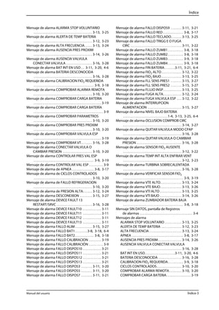 Índice 
Mensaje de alarma ALARMA STOP VOLUNTARIO 
. . . . . . . . . . . . . . . . . . . . . . . . . . . . . . . . . . . . . . 3-13, 3-25 
Mensaje de alarma ALERTA DE TEMP BATERIA 
. . . . . . . . . . . . . . . . . . . . . . . . . . . . . . . . . . . . . . 3-12, 3-23 
Mensaje de alarma ALTA FRECUENCIA. . . . . 3-13, 3-24 
Mensaje de alarma AUSENCIA PRES PROXIM 
. . . . . . . . . . . . . . . . . . . . . . . . . . . . . . . . . . . . . . 3-14, 3-26 
Mensaje de alarma AUSENCIA VALVULA 
CONECTAR VALVULA . . . . . . . . . . . . . . . . . 3-16, 3-28 
Mensaje de alarma BAT INT EN USO . . 3-11, 3-20, 4-6 
Mensaje de alarma BATERIA DESCONOCIDA 
. . . . . . . . . . . . . . . . . . . . . . . . . . . . . . . . . . . . . . 3-16, 3-28 
Mensaje de alarma CALIBRACION FIO2 REQUERIDA 
. . . . . . . . . . . . . . . . . . . . . . . . . . . . . . . . . . . . . . . 3-9, 3-18 
Mensaje de alarma COMPROBAR ALARMA REMOTA 
. . . . . . . . . . . . . . . . . . . . . . . . . . . . . . . . . . . . . . 3-10, 3-20 
Mensaje de alarma COMPROBAR CARGA BATERIA 
. . . . . . . . . . . . . . . . . . . . . . . . . . . . . . . . . . . . . . . . . . . . 3-19 
Mensaje de alarma COMPROBAR CARGA BATERÍA 
. . . . . . . . . . . . . . . . . . . . . . . . . . . . . . . . . . . . . . . . . . . . . 3-9 
Mensaje de alarma COMPROBAR PARAMETROS 
. . . . . . . . . . . . . . . . . . . . . . . . . . . . . . . . . . . . . . 3-10, 3-20 
Mensaje de alarma COMPROBAR PRES PROXIM 
. . . . . . . . . . . . . . . . . . . . . . . . . . . . . . . . . . . . . . 3-10, 3-20 
Mensaje de alarma COMPROBAR VALVULA ESP 
. . . . . . . . . . . . . . . . . . . . . . . . . . . . . . . . . . . . . . . . . . . . 3-19 
Mensaje de alarma COMPROBAR VT . . . . . . . 3-16, 3-28 
Mensaje de alarma CONECTAR VALVULA O 
CAMBIAR PRESION . . . . . . . . . . . . . . . . . . . 3-10, 3-20 
Mensaje de alarma CONTROLAR PRES VAL ESP 
. . . . . . . . . . . . . . . . . . . . . . . . . . . . . . . . . . . . . . . 3-9, 3-19 
Mensaje de alarma CONTROLAR VAL ESP . . . . . . . . . 3-9 
Mensaje de alarma de APNEA . . . . . . . . . . . . . . 3-8, 3-17 
Mensaje de alarma de CICLOS CONTROLADOS 
. . . . . . . . . . . . . . . . . . . . . . . . . . . . . . . . . . . . . . 3-10, 3-20 
Mensaje de alarma de FALLO REFRIGERACION 
. . . . . . . . . . . . . . . . . . . . . . . . . . . . . . . . . . . . . . 3-10, 3-20 
Mensaje de alarma de PRESION ALTA. . . . . . 3-12, 3-24 
Mensaje de alarma DESCONEXION . . . . . . . . 3-15, 3-27 
Mensaje de alarma DEVICE FAULT 13 
RESTART/SRVC . . . . . . . . . . . . . . . . . . . . . . . 3-16, 3-28 
Mensaje de alarma DEVICE FAULT10 . . . . . . . . . . . . 3-11 
Mensaje de alarma DEVICE FAULT11 . . . . . . . . . . . . 3-11 
Mensaje de alarma DEVICE FAULT12 . . . . . . . . . . . . 3-11 
Mensaje de alarma DEVICE FAULT13 . . . . . . . . . . . . 3-11 
Mensaje de alarma FALLO ALIM . . . . . . . . . . . 3-15, 3-27 
Mensaje de alarma FALLO BAT1 . . . . . . . .3-8, 3-18, 6-4 
Mensaje de alarma FALLO BAT2 . . . . . . . . . . . . 3-8, 3-18 
Mensaje de alarma FALLO CALIBRACION . . . . . . . . 3-19 
Mensaje de alarma FALLO CALIBRACIÓN . . . . . . . . . 3-9 
Mensaje de alarma FALLO DISPOS10 . . . . . . . . . . . . 3-21 
Mensaje de alarma FALLO DISPOS11 . . . . . . . . . . . . 3-21 
Mensaje de alarma FALLO DISPOS12 . . . . . . . . . . . . 3-21 
Mensaje de alarma FALLO DISPOS13 . . . . . . . . . . . . 3-21 
Mensaje de alarma FALLO DISPOS3 . . . . . . . 3-11, 3-20 
Mensaje de alarma FALLO DISPOS5 . . . . . . . 3-11, 3-20 
Mensaje de alarma FALLO DISPOS7 . . . . . . . 3-11, 3-21 
Mensaje de alarma FALLO DISPOS9 . . . . . . . 3-11, 3-21 
Mensaje de alarma FALLO RED . . . . . . . . . . . . . 3-8, 3-17 
Mensaje de alarma FALLO TECLADO. . . . . . . 3-13, 3-25 
Mensaje de alarma FALLO TRIGG E O FUGA 
CIRC . . . . . . . . . . . . . . . . . . . . . . . . . . . . . . . . . 3-11, 3-22 
Mensaje de alarma FALLO ZUMB1. . . . . . . . . . 3-8, 3-18 
Mensaje de alarma FALLO ZUMB2. . . . . . . . . . 3-8, 3-18 
Mensaje de alarma FALLO ZUMB3. . . . . . . . . . 3-9, 3-18 
Mensaje de alarma FALLO ZUMB4. . . . . . . . . . 3-9, 3-18 
Mensaje de alarma FIN BATERIA . . . . . . .3-11, 3-21, 6-4 
Mensaje de alarma FIO2 ALTO . . . . . . . . . . . . . 3-12, 3-22 
Mensaje de alarma FIO2 BAJO . . . . . . . . . . . . . 3-13, 3-25 
Mensaje de alarma FLL SENS PRES1 . . . . . . . 3-15, 3-27 
Mensaje de alarma FLL SENS PRES2 . . . . . . . 3-15, 3-27 
Mensaje de alarma FLUJO INSP. . . . . . . . . . . . 3-13, 3-25 
Mensaje de alarma FUGA ALTA. . . . . . . . . . . . 3-12, 3-24 
Mensaje de alarma FUGA VALVULA ESP . . . 3-12, 3-22 
Mensaje de alarma INTERRUPCION 
ALIMENTACION . . . . . . . . . . . . . . . . . . . . . . 3-15, 3-27 
Mensaje de alarma NIVEL BAJO BATERIA 
. . . . . . . . . . . . . . . . . . . . . . . . . . . . . 1-4, 3-13, 3-25, 6-4 
Mensaje de alarma OCLUSION COMPROB CIRC 
. . . . . . . . . . . . . . . . . . . . . . . . . . . . . . . . . . . . . . 3-14, 3-27 
Mensaje de alarma QUITAR VALVULA MODO CPAP 
. . . . . . . . . . . . . . . . . . . . . . . . . . . . . . . . . . . . . . 3-16, 3-28 
Mensaje de alarma QUITAR VALVULA O CAMBIAR 
PRESION . . . . . . . . . . . . . . . . . . . . . . . . . . . . . 3-16, 3-28 
Mensaje de alarma SENSOR FIO2 AUSENTE 
. . . . . . . . . . . . . . . . . . . . . . . . . . . . . . . . . . . . . . 3-12, 3-22 
Mensaje de alarma TEMP INT ALTA ENFRIAR VENT 
. . . . . . . . . . . . . . . . . . . . . . . . . . . . . . . . . . . . . . 3-12, 3-23 
Mensaje de alarma TURBINA SOBRECALENTADA 
. . . . . . . . . . . . . . . . . . . . . . . . . . . . . . . . . . . . . . 3-16, 3-28 
Mensaje de alarma VERIFICAR SENSOR FIO2 
. . . . . . . . . . . . . . . . . . . . . . . . . . . . . . . . . . . . . . . 3-9, 3-19 
Mensaje de alarma VTE ALTO. . . . . . . . . . . . . . 3-13, 3-24 
Mensaje de alarma VTE BAJO. . . . . . . . . . . . . . 3-13, 3-26 
Mensaje de alarma VTI ALTO . . . . . . . . . . . . . . 3-13, 3-25 
Mensaje de alarma VTI BAJO . . . . . . . . . . . . . . 3-14, 3-26 
Mensaje de alarma ZUMBADOR BATERIA BAJA 
. . . . . . . . . . . . . . . . . . . . . . . . . . . . . . . . . . . . . . . 3-8, 3-18 
Mensaje SIN DATOS, pantalla de Registros 
de alarmas . . . . . . . . . . . . . . . . . . . . . . . . . . . . . . . . . . 3-4 
Mensajes de alarma 
ALARMA STOP VOLUNTARIO . . . . . . . . . . . 3-13, 3-25 
ALERTA DE TEMP BATERIA . . . . . . . . . . . . . 3-12, 3-23 
ALTA FRECUENCIA . . . . . . . . . . . . . . . . . . . . . 3-13, 3-24 
APNEA . . . . . . . . . . . . . . . . . . . . . . . . . . . . . . . . . 3-8, 3-17 
AUSENCIA PRES PROXIM . . . . . . . . . . . . . . . 3-14, 3-26 
AUSENCIA VALVULA CONECTAR VALVULA 
. . . . . . . . . . . . . . . . . . . . . . . . . . . . . . . . . . . 3-16, 3-28 
BAT INT EN USO. . . . . . . . . . . . . . . . . . . .3-11, 3-20, 4-6 
BATERIA DESCONOCIDA . . . . . . . . . . . . . . . 3-16, 3-28 
CALIBRACION FIO2 REQUERIDA. . . . . . . . . . 3-9, 3-18 
CICLOS CONTROLADOS . . . . . . . . . . . . . . . . 3-10, 3-20 
COMPROBAR ALARMA REMOTA. . . . . . . . 3-10, 3-20 
COMPROBAR CARGA BATERIA. . . . . . . . . . . . . . . . 3-19 
Manual del usuario Índice-3 
 