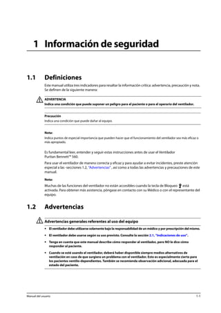 1 Información de seguridad 
1.1 Definiciones 
Este manual utiliza tres indicadores para resaltar la información crítica: advertencia, precaución y nota. 
Se definen de la siguiente manera: 
ADVERTENCIA 
Indica una condición que puede suponer un peligro para el paciente o para el operario del ventilador. 
Precaución 
Indica una condición que puede dañar al equipo. 
Nota: 
Indica puntos de especial importancia que pueden hacer que el funcionamiento del ventilador sea más eficaz o 
más apropiado. 
Es fundamental leer, entender y seguir estas instrucciones antes de usar el Ventilador 
Puritan Bennett™ 560. 
Para usar el ventilador de manera correcta y eficaz y para ayudar a evitar incidentes, preste atención 
especial a las -secciones 1.2, “Advertencias” , así como a todas las advertencias y precauciones de este 
manual. 
Nota: 
Muchas de las funciones del ventilador no están accesibles cuando la tecla de Bloqueo está 
activada. Para obtener más asistencia, póngase en contacto con su Médico o con el representante del 
equipo. 
1.2 Advertencias 
Advertencias generales referentes al uso del equipo 
• El ventilador debe utilizarse solamente bajo la responsabilidad de un médico y por prescripción del mismo. 
• El ventilador debe usarse según su uso previsto. Consulte la sección 2.1, “Indicaciones de uso”. 
• Tenga en cuenta que este manual describe cómo responder al ventilador, pero NO le dice cómo 
responder al paciente. 
• Cuando se esté usando el ventilador, deberá haber disponible siempre medios alternativos de 
ventilación en caso de que surgiera un problema con el ventilador. Esto es especialmente cierto para 
los pacientes ventilo-dependientes. También se recomienda observación adicional, adecuada para el 
estado del paciente. 
Manual del usuario 1-1 
 
