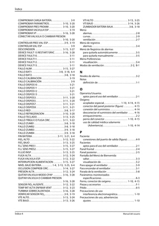 Índice 
COMPROBAR CARGA BATERÍA. . . . . . . . . . . . . . . . . 3-9 
COMPROBAR PARAMETROS. . . . . . . . . . . . 3-10, 3-20 
COMPROBAR PRES PROXIM . . . . . . . . . . . . 3-10, 3-20 
COMPROBAR VALVULA ESP . . . . . . . . . . . . . . . . . . 3-19 
COMPROBAR VT . . . . . . . . . . . . . . . . . . . . . . . 3-16, 3-28 
CONECTAR VALVULA O CAMBIAR PRESION 
. . . . . . . . . . . . . . . . . . . . . . . . . . . . . . . . . . . 3-10, 3-20 
CONTROLAR PRES VAL ESP. . . . . . . . . . . . . . .3-9, 3-19 
CONTROLAR VAL ESP . . . . . . . . . . . . . . . . . . . . . . . . . 3-9 
DESCONEXION . . . . . . . . . . . . . . . . . . . . . . . . 3-15, 3-27 
DEVICE FAULT 13 RESTART/SRVC . . . . . . . 3-16, 3-28 
DEVICE FAULT10. . . . . . . . . . . . . . . . . . . . . . . . . . . . . 3-11 
DEVICE FAULT11. . . . . . . . . . . . . . . . . . . . . . . . . . . . . 3-11 
DEVICE FAULT12. . . . . . . . . . . . . . . . . . . . . . . . . . . . . 3-11 
DEVICE FAULT13. . . . . . . . . . . . . . . . . . . . . . . . . . . . . 3-11 
FALLO ALIM . . . . . . . . . . . . . . . . . . . . . . . . . . . 3-15, 3-27 
FALLO BAT1 . . . . . . . . . . . . . . . . . . . . . . . . 3-8, 3-18, 6-4 
FALLO BAT2 . . . . . . . . . . . . . . . . . . . . . . . . . . . . .3-8, 3-18 
FALLO CALIBRACION . . . . . . . . . . . . . . . . . . . . . . . . 3-19 
FALLO CALIBRACIÓN . . . . . . . . . . . . . . . . . . . . . . . . . 3-9 
FALLO DISPOS10 . . . . . . . . . . . . . . . . . . . . . . . . . . . . 3-21 
FALLO DISPOS11 . . . . . . . . . . . . . . . . . . . . . . . . . . . . 3-21 
FALLO DISPOS12 . . . . . . . . . . . . . . . . . . . . . . . . . . . . 3-21 
FALLO DISPOS13 . . . . . . . . . . . . . . . . . . . . . . . . . . . . 3-21 
FALLO DISPOS3. . . . . . . . . . . . . . . . . . . . . . . . 3-11, 3-20 
FALLO DISPOS5. . . . . . . . . . . . . . . . . . . . . . . . 3-11, 3-20 
FALLO DISPOS7. . . . . . . . . . . . . . . . . . . . . . . . 3-11, 3-21 
FALLO DISPOS9. . . . . . . . . . . . . . . . . . . . . . . . 3-11, 3-21 
FALLO RED . . . . . . . . . . . . . . . . . . . . . . . . . . . . . .3-8, 3-17 
FALLO REFRIGERACION . . . . . . . . . . . . . . . . 3-10, 3-20 
FALLO TECLADO. . . . . . . . . . . . . . . . . . . . . . . 3-13, 3-25 
FALLO TRIGG E O FUGA CIRC . . . . . . . . . . . 3-11, 3-22 
FALLO ZUMB1 . . . . . . . . . . . . . . . . . . . . . . . . . . .3-8, 3-18 
FALLO ZUMB2 . . . . . . . . . . . . . . . . . . . . . . . . . . .3-8, 3-18 
FALLO ZUMB3 . . . . . . . . . . . . . . . . . . . . . . . . . . .3-9, 3-18 
FALLO ZUMB4 . . . . . . . . . . . . . . . . . . . . . . . . . . .3-9, 3-18 
FIN BATERIA . . . . . . . . . . . . . . . . . . . . . . .3-11, 3-21, 6-4 
FIO2 ALTO . . . . . . . . . . . . . . . . . . . . . . . . . . . . . 3-12, 3-22 
FIO2 BAJO . . . . . . . . . . . . . . . . . . . . . . . . . . . . . 3-13, 3-25 
FLL SENS PRES1. . . . . . . . . . . . . . . . . . . . . . . . 3-15, 3-27 
FLL SENS PRES2. . . . . . . . . . . . . . . . . . . . . . . . 3-15, 3-27 
FLUJO INSP . . . . . . . . . . . . . . . . . . . . . . . . . . . . 3-13, 3-25 
FUGA ALTA. . . . . . . . . . . . . . . . . . . . . . . . . . . . 3-12, 3-24 
FUGA VALVULA ESP. . . . . . . . . . . . . . . . . . . . 3-12, 3-22 
INTERRUPCION ALIMENTACION . . . . . . . . 3-15, 3-27 
NIVEL BAJO BATERIA. . . . . . . . . . 1-4, 3-13, 3-25, 6-4 
OCLUSION COMPROB CIRC. . . . . . . . . . . . . 3-14, 3-27 
PRESION ALTA. . . . . . . . . . . . . . . . . . . . . . . . . 3-12, 3-24 
QUITAR VALVULA MODO CPAP . . . . . . . . 3-16, 3-28 
QUITAR VALVULA O CAMBIAR PRESION 
. . . . . . . . . . . . . . . . . . . . . . . . . . . . . . . . . . . 3-16, 3-28 
SENSOR FIO2 AUSENTE. . . . . . . . . . . . . . . . . 3-12, 3-22 
TEMP INT ALTA ENFRIAR VENT . . . . . . . . . 3-12, 3-23 
TURBINA SOBRECALENTADA. . . . . . . . . . . 3-16, 3-28 
VERIFICAR SENSOR FIO2 . . . . . . . . . . . . . . . . . .3-9, 3-19 
VTE ALTO. . . . . . . . . . . . . . . . . . . . . . . . . . . . . . 3-13, 3-24 
VTE BAJO. . . . . . . . . . . . . . . . . . . . . . . . . . . . . . 3-13, 3-26 
VTI ALTO . . . . . . . . . . . . . . . . . . . . . . . . . . . . . . 3-13, 3-25 
VTI BAJO . . . . . . . . . . . . . . . . . . . . . . . . . . . . . . 3-14, 3-26 
ZUMBADOR BATERIA BAJA. . . . . . . . . . . . . . .3-8, 3-18 
Menú 
alarmas. . . . . . . . . . . . . . . . . . . . . . . . . . . . . . . . . . . . . . . .2-8 
curvas . . . . . . . . . . . . . . . . . . . . . . . . . . . . . . . . . . . . . . . . .2-9 
ventilación . . . . . . . . . . . . . . . . . . . . . . . . . . . . . . . . . . . .2-7 
Menú de registros 
alarmas. . . . . . . . . . . . . . . . . . . . . . . . . . . . . . . . . . . . . . . .3-4 
Menú de Registros de alarmas 
para quitarla automáticamente . . . . . . . . . . . . . . . .3-5 
para quitarla manualmente . . . . . . . . . . . . . . . . . . . .3-5 
Menú Preferencias 
visualización. . . . . . . . . . . . . . . . . . . . . . . . . . . . . . . . . . .5-4 
Modos de ventilación. . . . . . . . . . . . . . . . . . . . . . . .2-2, B-1 
N 
Niveles de alarma. . . . . . . . . . . . . . . . . . . . . . . . . . . . . . . . .3-2 
Notas 
definición de . . . . . . . . . . . . . . . . . . . . . . . . . . . . . . . . . .1-1 
O 
Operarios/Usuarios 
aptos para el uso del ventilador . . . . . . . . . . . . . . . .2-1 
Oxígeno 
acoplador especial. . . . . . . . . . . . . . . 1-10, 4-14, 4-15 
conector del panel posterior (figura) . . . . . . . . . 4-15 
conexión del suministro . . . . . . . . . . . . . . . . . . . . . 4-14 
desconectar el suministro del ventilador . . . . . 4-16 
enriquecimiento. . . . . . . . . . . . . . . . . . . . . . . . . . . . . . .2-2 
perno del conector . . . . . . . . . . . . . . . . . . . . 1-10, 4-15 
uso de calidad médica solamente 
(Advertencia). . . . . . . . . . . . . . . . . . . . . . 1-10, 4-14 
P 
Paciente 
conexiones del puerto de salida (figura) . . . . . . . .4-9 
Pacientes 
aptos para el uso del ventilador . . . . . . . . . . . . . . . .2-1 
Panel frontal . . . . . . . . . . . . . . . . . . . . . . . . . . . . . . . . . . . . .2-4 
Panel posterior . . . . . . . . . . . . . . . . . . . . . . . . . . . . . . . . . . .2-5 
Pantalla del Menú de Bienvenida 
saltar . . . . . . . . . . . . . . . . . . . . . . . . . . . . . . . . . . . . . . . . . .5-3 
visualización de. . . . . . . . . . . . . . . . . . . . . . . . . . . . . . . .5-2 
Para apagar el ventilador . . . . . . . . . . . . . . . . . . . . . . . . .5-9 
Para encender el ventilador . . . . . . . . . . . . . . . . . . . . . . .5-1 
Parada de la ventilación . . . . . . . . . . . . . . . . . . . . . . . . . .5-8 
Parámetros monitorizados 
especificaciones . . . . . . . . . . . . . . . . . . . . . . . . . . . . . . A-3 
Perno, conector de oxígeno. . . . . . . . . . . . . . . 1-10, 4-15 
Piezas y accesorios . . . . . . . . . . . . . . . . . . . . . . . . . . . . . . .F-1 
Pitido . . . . . . . . . . . . . . . . . . . . . . . . . . . . . . . . . . . . . . . . . . . .6-5 
Precauciones de uso 
interferencia electromagnética. . . . . . . . . . . . . . . 1-10 
Precauciones de uso, advertencias 
ajustes . . . . . . . . . . . . . . . . . . . . . . . . . . . . . . . . . . . . . . 1-10 
Índice-4 Manual del usuario 
 