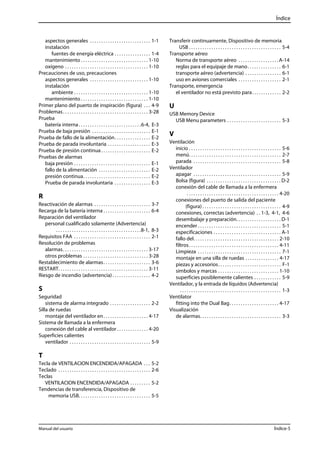 Índice 
aspectos generales . . . . . . . . . . . . . . . . . . . . . . . . . . . 1-1 
instalación 
fuentes de energía eléctrica . . . . . . . . . . . . . . . . 1-4 
mantenimiento . . . . . . . . . . . . . . . . . . . . . . . . . . . . . . 1-10 
oxígeno . . . . . . . . . . . . . . . . . . . . . . . . . . . . . . . . . . . . . 1-10 
Precauciones de uso, precauciones 
aspectos generales . . . . . . . . . . . . . . . . . . . . . . . . . . 1-10 
instalación 
ambiente . . . . . . . . . . . . . . . . . . . . . . . . . . . . . . . . . 1-10 
mantenimiento . . . . . . . . . . . . . . . . . . . . . . . . . . . . . . 1-10 
Primer plano del puerto de inspiración (figura) . . . 4-9 
Problemas. . . . . . . . . . . . . . . . . . . . . . . . . . . . . . . . . . . . . . 3-28 
Prueba 
batería interna . . . . . . . . . . . . . . . . . . . . . . . . . . . .6-4, E-3 
Prueba de baja presión . . . . . . . . . . . . . . . . . . . . . . . . . . E-1 
Prueba de fallo de la alimentación. . . . . . . . . . . . . . . . E-2 
Prueba de parada involuntaria . . . . . . . . . . . . . . . . . . . E-3 
Prueba de presión continua . . . . . . . . . . . . . . . . . . . . . . E-2 
Pruebas de alarmas 
baja presión . . . . . . . . . . . . . . . . . . . . . . . . . . . . . . . . . . E-1 
fallo de la alimentación . . . . . . . . . . . . . . . . . . . . . . . E-2 
presión continua. . . . . . . . . . . . . . . . . . . . . . . . . . . . . . E-2 
Prueba de parada involuntaria . . . . . . . . . . . . . . . . E-3 
R 
Reactivación de alarmas . . . . . . . . . . . . . . . . . . . . . . . . . 3-7 
Recarga de la batería interna . . . . . . . . . . . . . . . . . . . . . 6-4 
Reparación del ventilador 
personal cualificado solamente (Advertencia) 
. . . . . . . . . . . . . . . . . . . . . . . . . . . . . . . . . . . . . .8-1, 8-3 
Requisitos FAA . . . . . . . . . . . . . . . . . . . . . . . . . . . . . . . . . . 2-1 
Resolución de problemas 
alarmas. . . . . . . . . . . . . . . . . . . . . . . . . . . . . . . . . . . . . . 3-17 
otros problemas . . . . . . . . . . . . . . . . . . . . . . . . . . . . . 3-28 
Restablecimiento de alarmas. . . . . . . . . . . . . . . . . . . . . 3-6 
RESTART. . . . . . . . . . . . . . . . . . . . . . . . . . . . . . . . . . . . . . . . 3-11 
Riesgo de incendio (advertencia) . . . . . . . . . . . . . . . . . 4-2 
S 
Seguridad 
sistema de alarma integrado . . . . . . . . . . . . . . . . . . 2-2 
Silla de ruedas 
montaje del ventilador en . . . . . . . . . . . . . . . . . . . . 4-17 
Sistema de llamada a la enfermera 
conexión del cable al ventilador . . . . . . . . . . . . . . 4-20 
Superficies calientes 
ventilador . . . . . . . . . . . . . . . . . . . . . . . . . . . . . . . . . . . . 5-9 
T 
Tecla de VENTILACION ENCENDIDA/APAGADA . . . 5-2 
Teclado . . . . . . . . . . . . . . . . . . . . . . . . . . . . . . . . . . . . . . . . . 2-6 
Teclas 
VENTILACION ENCENDIDA/APAGADA . . . . . . . . . 5-2 
Tendencias de transferencia, Dispositivo de 
memoria USB. . . . . . . . . . . . . . . . . . . . . . . . . . . . . . . . 5-5 
Transferir continuamente, Dispositivo de memoria 
USB . . . . . . . . . . . . . . . . . . . . . . . . . . . . . . . . . . . . . . . . . 5-4 
Transporte aéreo 
Norma de transporte aéreo . . . . . . . . . . . . . . . . . . A-14 
reglas para el equipaje de mano. . . . . . . . . . . . . . . 6-1 
transporte aéreo (advertencia) . . . . . . . . . . . . . . . . 6-1 
uso en aviones comerciales . . . . . . . . . . . . . . . . . . . 2-1 
Transporte, emergencia 
el ventilador no está previsto para. . . . . . . . . . . . . 2-2 
U 
USB Memory Device 
USB Menu parameters . . . . . . . . . . . . . . . . . . . . . . . . 5-3 
V 
Ventilación 
inicio . . . . . . . . . . . . . . . . . . . . . . . . . . . . . . . . . . . . . . . . . 5-6 
menú. . . . . . . . . . . . . . . . . . . . . . . . . . . . . . . . . . . . . . . . . 2-7 
parada . . . . . . . . . . . . . . . . . . . . . . . . . . . . . . . . . . . . . . . 5-8 
Ventilador 
apagar . . . . . . . . . . . . . . . . . . . . . . . . . . . . . . . . . . . . . . . 5-9 
Bolsa (figura) . . . . . . . . . . . . . . . . . . . . . . . . . . . . . . . . . D-2 
conexión del cable de llamada a la enfermera 
. . . . . . . . . . . . . . . . . . . . . . . . . . . . . . . . . . . . . . . . . 4-20 
conexiones del puerto de salida del paciente 
(figura) . . . . . . . . . . . . . . . . . . . . . . . . . . . . . . . . . . . 4-9 
conexiones, correctas (advertencia) . . 1-3, 4-1, 4-6 
desembalaje y preparación. . . . . . . . . . . . . . . . . . . . D-1 
encender . . . . . . . . . . . . . . . . . . . . . . . . . . . . . . . . . . . . . 5-1 
especificaciones . . . . . . . . . . . . . . . . . . . . . . . . . . . . . . A-1 
fallo del. . . . . . . . . . . . . . . . . . . . . . . . . . . . . . . . . . . . . . 2-10 
filtros . . . . . . . . . . . . . . . . . . . . . . . . . . . . . . . . . . . . . . . . 4-11 
Limpieza . . . . . . . . . . . . . . . . . . . . . . . . . . . . . . . . . . . . . 7-1 
montaje en una silla de ruedas . . . . . . . . . . . . . . . 4-17 
piezas y accesorios. . . . . . . . . . . . . . . . . . . . . . . . . . . . F-1 
símbolos y marcas . . . . . . . . . . . . . . . . . . . . . . . . . . . 1-10 
superficies posiblemente calientes . . . . . . . . . . . . 5-9 
Ventilador, y la entrada de líquidos (Advertencia) 
. . . . . . . . . . . . . . . . . . . . . . . . . . . . . . . . . . . . . . . . . . . . . 1-3 
Ventilator 
fitting into the Dual Bag. . . . . . . . . . . . . . . . . . . . . . 4-17 
Visualización 
de alarmas. . . . . . . . . . . . . . . . . . . . . . . . . . . . . . . . . . . . 3-3 
Manual del usuario Índice-5 
 