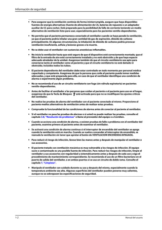 Información de seguridad 
• Para asegurar que la ventilación continúe de forma ininterrumpida, asegure que haya disponibles 
fuentes de energía alternativas (fuente de alimentación de CA, baterías de repuesto o un adaptador 
auxiliar de CC para coche). Esté preparado para la posibilidad de fallo de corriente teniendo un medio 
alternativo de ventilación listo para usar, especialmente para los pacientes ventilo-dependientes. 
• No permita que el paciente permanezca conectado al ventilador cuando se haya parado la ventilación, 
ya que el paciente podría inhalar una gran cantidad de gas de espiración, dióxido de carbono 
principalmente. En algunas circunstancias, la inhalación de dióxido de carbono podría provocar 
ventilación insuficiente, asfixia y lesiones graves o la muerte. 
• No se debe usar el ventilador con sustancias anestésicas inflamables. 
• No inicie la ventilación hasta que esté seguro de que el dispositivo esté correctamente montado, que el 
filtro de la entrada de aire esté correctamente instalado y no esté obstruido y de que haya espacio 
adecuado alrededor de la unidad. Asegúrese también de que el circuito ventilatorio sea apto para 
conectarse tanto al ventilador como al paciente y que el circuito ventilatorio no esté dañado ni 
obstruido, incluidos todos los tubos. 
• El paciente dependiente del ventilador debe estar controlado en todo momento por personal médico 
capacitado y competente. Asegúrese de que la persona que cuida al paciente pueda tomar medidas 
adecuadas, y que esté preparada para ello, en caso de que el ventilador identifique una condición de 
alarma o experimente algún problema. 
• No se recomienda el uso de un circuito ventilatorio con fuga (sin válvula espiratoria) en pacientes 
ventilo-dependientes. 
• Antes de facilitar el ventilador a las personas que cuidan al paciente o al paciente para uso en el hogar, 
asegúrese de que la Tecla de Bloqueo esté activada para que no se modifiquen los ajustes críticos 
del ventilador. 
• No realice las pruebas de alarma del ventilador con el paciente conectado al mismo. Proporcione al 
paciente medios alternativos de ventilación antes de realizar estas pruebas. 
• Compruebe la funcionalidad de las condiciones de alarma antes de conectar al paciente al ventilador. 
• Si el ventilador no pasa las pruebas de alarmas o si usted no puede realizar las pruebas, consulte el 
capítulo 3.8, “Resolución de problemas” o llame al proveedor del equipo o a Covidien. 
• Cuando se acciona una condición de alarma, o existen pruebas de fallo o problema con el ventilador del 
paciente, examine primero al paciente antes de examinar el ventilador. 
• Se activará una condición de alarma continua si el interruptor de encendido del ventilador se apaga 
cuando la ventilación está en marcha. Cuando se vuelve a encender el interruptor de encendido, se 
reanuda la ventilación sin tener que apretar el botón de VENTILACION ENCENDIDA/APAGADA. 
• Para reducir el riesgo de infección, lávese bien las manos antes y después de manipular el ventilador o 
sus accesorios. 
• El paciente tratado con ventilación mecánica es muy vulnerable a los riesgos de infección. El equipo 
sucio o contaminado es una posible fuente de infección. Para reducir los riesgos de infección, limpie el 
ventilador y sus accesorios con regularidad y sistemáticamente antes y después de cada uso y siga el 
procedimiento de mantenimiento correspondiente. Se recomienda el uso de un filtro bacteriano en el 
puerto de salida del ventilador, o en ambos puertos si se usa un circuito de doble rama. Consulte el 
capítulo 7, “Limpieza”. 
• Manipule el ventilador con cuidado durante su uso y después del mismo, especialmente cuando la 
temperatura ambiente sea alta. Algunas superficies del ventilador pueden ponerse muy calientes, 
aunque no se sobrepasen las especificaciones de seguridad. 
1-2 Manual del usuario 
 