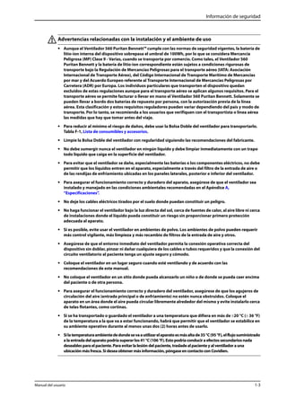 Información de seguridad 
Advertencias relacionadas con la instalación y el ambiente de uso 
• Aunque el Ventilador 560 Puritan Bennett™ cumple con las normas de seguridad vigentes, la batería de 
litio-ion interna del dispositivo sobrepasa el umbral de 100Wh, por lo que se considera Mercancía 
Peligrosa (MP) Clase 9 - Varias, cuando se transporta por comercio. Como tales, el Ventilador 560 
Puritan Bennett y la batería de litio-ion correspondiente están sujetos a condiciones rigurosas de 
transporte bajo la Regulación de Mercancías Peligrosas para el transporte aéreo (IATA: Asociación 
Internacional de Transporte Aéreo), del Código Internacional de Transporte Marítimo de Mercancías 
por mar y del Acuerdo Europeo referente al Transporte Internacional de Mercancías Peligrosas por 
Carretera (ADR) por Europa. Los individuos particulares que transporten el dispositivo quedan 
excluidos de estas regulaciones aunque para el transporte aéreo se aplican algunos requisitos. Para el 
transporte aéreo se permite facturar o llevar en mano el Ventilador 560 Puritan Bennett. Solamente se 
pueden llevar a bordo dos baterías de repuesto por persona, con la autorización previa de la línea 
aérea. Esta clasificación y estos requisitos reguladores pueden variar dependiendo del país y modo de 
transporte. Por lo tanto, se recomienda a los usuarios que verifiquen con el transportista o línea aérea 
las medidas que hay que tomar antes del viaje. 
• Para reducir al mínimo el riesgo de daños, debe usar la Bolsa Doble del ventilador para transportarlo. 
Tabla F-1, Lista de consumibles y accesorios. 
• Limpie la Bolsa Doble del ventilador con regularidad siguiendo las recomendaciones del fabricante. 
• No debe sumergir nunca el ventilador en ningún líquido y debe limpiar inmediatamente con un trapo 
todo líquido que caiga en la superficie del ventilador. 
• Para evitar que el ventilador se dañe, especialmente las baterías o los componentes eléctricos, no debe 
permitir que los líquidos entren en el aparato, especialmente a través del filtro de la entrada de aire o 
de las rendijas de enfriamiento ubicadas en los paneles laterales, posterior e inferior del ventilador. 
• Para asegurar el funcionamiento correcto y duradero del aparato, asegúrese de que el ventilador sea 
instalado y manejado en las condiciones ambientales recomendadas en el Apéndice A, 
“Especificaciones”. 
• No deje los cables eléctricos tirados por el suelo donde puedan constituir un peligro. 
• No haga funcionar el ventilador bajo la luz directa del sol, cerca de fuentes de calor, al aire libre ni cerca 
de instalaciones donde el líquido pueda constituir un riesgo sin proporcionar primero protección 
adecuada al aparato. 
• Si es posible, evite usar el ventilador en ambientes de polvo. Los ambientes de polvo pueden requerir 
más control vigilante, más limpieza y más recambio de filtros de la entrada de aire y otros. 
• Asegúrese de que el entorno inmediato del ventilador permita la conexión operativa correcta del 
dispositivo sin doblar, pinzar ni dañar cualquiera de los cables o tubos requeridos y que la conexión del 
circuito ventilatorio al paciente tenga un ajuste seguro y cómodo. 
• Coloque el ventilador en un lugar seguro cuando esté ventilando y de acuerdo con las 
recomendaciones de este manual. 
• No coloque el ventilador en un sitio donde pueda alcanzarlo un niño o de donde se pueda caer encima 
del paciente o de otra persona. 
• Para asegurar el funcionamiento correcto y duradero del ventilador, asegúrese de que los agujeros de 
circulación del aire (entrada principal o de enfriamiento) no estén nunca obstruidos. Coloque el 
aparato en un área donde el aire pueda circular libremente alrededor del mismo y evite instalarlo cerca 
de telas flotantes, como cortinas. 
• Si se ha transportado o guardado el ventilador a una temperatura que difiera en más de ±20 °C (± 36 °F) 
de la temperatura a la que va a estar funcionando, habrá que permitir que el ventilador se estabilice en 
su ambiente operativo durante al menos unas dos (2) horas antes de usarlo. 
• Si la temperatura ambiente de donde se va a utilizar el aparato es más alta de 35 °C (95 °F), el flujo suministrado 
a la entrada del aparato podría superar los 41 °C (106 °F). Esto podría conducir a efectos secundarios nada 
deseables para el paciente. Para evitar la lesión del paciente, traslade al paciente y al ventilador a una 
ubicación más fresca. Si desea obtener más información, póngase en contacto con Covidien. 
Manual del usuario 1-3 
 