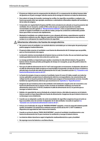 Información de seguridad 
• El ajuste por defecto para la compensación de altitud es SÍ. La compensación de altitud siempre debe 
de ajustarse en SÍ para conseguir cálculos exactos de la entrega de volumen en todas las elevaciones. 
• Para reducir el riesgo de incendio, mantenga las cerillas, los cigarrillos encendidos y cualquier otra 
fuente que pueda arder (por ejemplo, anestésicos o calentadores inflamables) alejados del ventilador y 
de los tubos de oxígeno. 
• Compruebe con regularidad la limpieza del filtro de la entrada de aire ubicado en la parte posterior del 
ventilador. De ser necesario, cambie el filtro antes de que se cumpla el período de recambio 
recomendado (vea elel capítulo 8, “Mantenimiento habitual”). Esto es especialmente importante 
cuando se instala el ventilador en una silla de ruedas, porque las condiciones ambientales pueden 
hacer que el filtro se ensucie más rápidamente. 
• Manipule el ventilador con cuidado durante su uso y después del mismo, especialmente cuando la 
temperatura ambiente sea alta. Algunas superficies del ventilador pueden ponerse muy calientes, 
aunque no se sobrepasen las especificaciones de seguridad. 
Advertencias referentes a las fuentes de energía eléctrica 
• No conecte nunca el ventilador a un enchufe eléctrico controlado por un interruptor de pared porque 
podría apagarse inadvertidamente. 
• El operario debe conectar el ventilador a una fuente de alimentación de CA siempre que sea posible, 
para un funcionamiento más seguro. 
• La duración máxima recomendada de la batería interna es de dos (2) años. No use una batería que haya 
estado guardada durante dos años antes de su primer uso. 
• La recarga periódica es importante para ayudar a maximizar la vida útil de la batería. No guarde la 
batería interna durante períodos prolongados de tiempo sin recargarla, ya que ello podría reducir la 
duración máxima. 
• Para que el cable de alimentación de CA ("red") esté asegurado correctamente, el adaptador ubicado en 
el cable de alimentación debe encajarse en el portacables incorporado a la tapa de acceso a la batería y 
ubicado bajo el enchufe del cable de alimentación de CA (red). Consulte la sección 4.2, “Conexión a una 
fuente de alimentación externa de CA”. 
• La fuente de energía a la que se conecte el ventilador (tanto CA como CC) debe cumplir con todas las 
normas aplicables y proporcionar la alimentación eléctrica correspondiente a las características del 
voltaje inscrito en la parte posterior del ventilador para asegurar el funcionamiento correcto. Consulte 
también las especificaciones eléctricas que encontrará en el Apéndice A, “Especificaciones”. 
• Asegúrese de que la batería interna del ventilador esté totalmente cargada antes de conectarlo a una 
fuente de alimentación de CC externa. El dar corriente al ventilador mediante una fuente de 
alimentación externa de 12-30 VCC (mediante el cable de alimentación de CC) no permite que se 
recargue su batería interna. 
• Debido a la capacidad de reserva limitada de su batería interna, sólo debe de operarse con la batería 
interna cuando no haya disponible otra fuente de alimentación. Asegúrese de que la batería interna no 
se descargue nunca totalmente. 
• Cuando use un adaptador auxiliar de coche (encendedor de cigarrillos) asegúrese de que el coche se 
haya encendido antes de enchufar el adaptador de CC del ventilador. Consulte el capítulo 4.3, 
“Conexión con una fuente de alimentación externa de CC”. 
• Incluso con el indicador de carga de "BATERIA INTERNA" apagado, a veces la carga de la batería puede 
quedar incompleta si la temperatura ambiente está por encima de los 40 °C (104 °F) debido al 
dispositivo de seguridad de calor interno de la batería. 
• Cuando se accione la alarma "NIVEL BAJO BATERIA", conecte el ventilador inmediatamente a una 
fuente de alimentación de CA para mantener la ventilación y recargar la batería interna. 
• Las baterías deben desecharse según la legislación medioambiental de su país y localidad. 
• No exponga nunca las baterías a una llama directa. 
1-4 Manual del usuario 
 