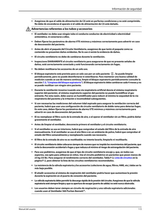 Información de seguridad 
• Asegúrese de que el cable de alimentación de CA esté en perfectas condiciones y no esté comprimido. 
No debe de encenderse el aparato si el cable de alimentación de CA está dañado. 
Advertencias referentes a los tubos y accesorios 
• El ventilador no debe usar ningún tubo ni conducto conductor de electricidad o electricidad 
antiestática, ni conectarse a ellos. 
• Deben fijarse los parámetros de alarma VTE mínimos y máximos correctamente para advertir en caso 
de desconexión del paciente. 
• Antes de abrir el paquete del Circuito Ventilatorio, asegúrese de que tanto el paquete como su 
contenido no presenten daños evidentes. No lo use si existe la evidencia de daños. 
• El circuito ventilatorio no debe de cambiarse durante la ventilación. 
• Inspeccione DIARIAMENTE el circuito ventilatorio para asegurarse de que no presente señales de 
daños, esté correctamente conectado y esté funcionando correctamente sin fugas. 
• No deben reutilizarse los accesorios de un solo uso. 
• El bloque espiratorio está previsto para un solo uso por un solo paciente . Se puede limpiar 
periódicamente, pero no puede desinfectarse ni esterilizarse. Para mantener una buena calidad de 
medición cuando se use de manera continua, limpie el bloque espiratorio periódicamente (consulte la 
sección 7.3, “Limpieza del bloque espiratorio”). El bloque espiratorio debe cambiarse cada 4 meses y no 
se puede reutilizar con ningún otro paciente. 
• Durante la ventilación invasiva (cuando una vía respiratoria artificial desvía el sistema respiratorio 
superior del paciente), el sistema respiratorio superior del paciente no puede humidificar el gas 
entrante. Por esta razón, debe usarse un humidificador para reducir al mínimo la sequedad de la vía 
respiratoria del paciente y la irritación e incomodidad subsiguientes. 
• Si son necesarias las mediciones del volumen tidal espirado para asegurar la ventilación correcta del 
paciente, habrá que usar una configuración de circuito ventilatorio de doble rama para detectar fugas. 
En este caso, deben fijarse los parámetros de alarma VTE mínimos y máximos correctamente para 
advertir en caso de desconexión del paciente. 
• El no reemplazar el filtro sucio de la entrada de aire, o el operar el ventilador sin un filtro, podría dañar 
gravemente el ventilador. 
• Antes de limpiar el ventilador, desconecte primero el ventilador y el circuito ventilatorio. 
• Si el ventilador se usa en interiores, habrá que comprobar el estado del filtro de la entrada de aire 
mensualmente. Si el ventilador se usa al aire libre o en un ambiente de polvo, habrá que comprobar el 
estado del filtro semanalmente y reemplazarlo cuando sea necesario. 
• El filtro de la entrada de aire no es reutilizable; no intente lavarlo, limpiarlo ni reutilizarlo. 
• El circuito ventilatorio debe colocarse siempre de manera que no impida los movimientos del paciente, que 
evite la desconexión accidental o fugas y que reduzca al mínimo el riesgo de estrangulación del paciente. 
• Para uso pediátrico, asegúrese de que el tipo de circuito ventilatorio encaje y, que, en todos sus 
aspectos, sea apto para utilizarse en niños. Use el circuito pediátrico en pacientes que pesen menos de 
23 kg (53 lb). Para asegurar el rendimiento correcto del ventilador, Tabla F-2, Lista de circuitos en la 
página F-2, para obtener la lista de los circuitos ventilatorios recomendados. 
• La resistencia de la válvula espiratoria y los accesorios (colectores de agua, filtros, HME, etc.) debe ser lo 
más baja posible. 
• El añadir accesorios al sistema de respiración del ventilador podría hacer que aumentase la presión 
durante la espiración en el puerto de conexión del paciente. 
• La válvula espiratoria debe permitir la descarga rápida de la presión del circuito. Asegúrese de que la válvula 
espiratoria esté siempre limpia y que su apertura de escape (puerto de salida) no esté nunca obstruida. 
• Los usuarios deben tener siempre un circuito de respiración y una válvula espiratoria adicionales 
cuando usen el Ventilador 560 Puritan Bennett™. 
Manual del usuario 1-5 
 