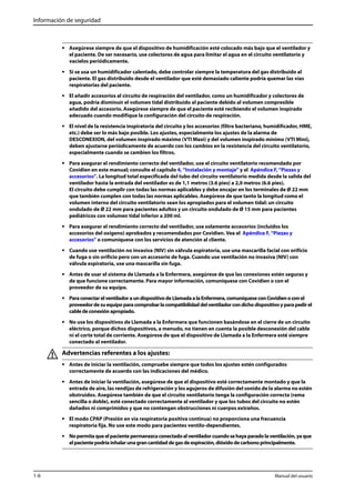 Información de seguridad 
• Asegúrese siempre de que el dispositivo de humidificación esté colocado más bajo que el ventilador y 
el paciente. De ser necesario, use colectores de agua para limitar el agua en el circuito ventilatorio y 
vacíelos periódicamente. 
• Si se usa un humidificador calentado, debe controlar siempre la temperatura del gas distribuido al 
paciente. El gas distribuido desde el ventilador que esté demasiado caliente podría quemar las vías 
respiratorias del paciente. 
• El añadir accesorios al circuito de respiración del ventilador, como un humidificador y colectores de 
agua, podría disminuir el volumen tidal distribuido al paciente debido al volumen compresible 
añadido del accesorio. Asegúrese siempre de que el paciente esté recibiendo el volumen inspirado 
adecuado cuando modifique la configuración del circuito de respiración. 
• El nivel de la resistencia inspiratoria del circuito y los accesorios (filtro bacteriano, humidificador, HME, 
etc.) debe ser lo más bajo posible. Los ajustes, especialmente los ajustes de la alarma de 
DESCONEXION, del volumen inspirado máximo (VTI Maxi) y del volumen inspirado mínimo (VTI Mini), 
deben ajustarse periódicamente de acuerdo con los cambios en la resistencia del circuito ventilatorio, 
especialmente cuando se cambien los filtros. 
• Para asegurar el rendimiento correcto del ventilador, use el circuito ventilatorio recomendado por 
Covidien en este manual; consulte el capítulo 4, “Instalación y montaje” y el Apéndice F, “Piezas y 
accesorios”. La longitud total especificada del tubo del circuito ventilatorio medida desde la salida del 
ventilador hasta la entrada del ventilador es de 1,1 metros (3.6 pies) a 2,0 metros (6.6 pies). 
El circuito debe cumplir con todas las normas aplicables y debe encajar en los terminales de Ø 22 mm 
que también cumplen con todas las normas aplicables. Asegúrese de que tanto la longitud como el 
volumen interno del circuito ventilatorio sean los apropiados para el volumen tidal: un circuito 
ondulado de Ø 22 mm para pacientes adultos y un circuito ondulado de Ø 15 mm para pacientes 
pediátricos con volumen tidal inferior a 200 ml. 
• Para asegurar el rendimiento correcto del ventilador, use solamente accesorios (incluidos los 
accesorios del oxígeno) aprobados y recomendados por Covidien. Vea el Apéndice F, “Piezas y 
accesorios” o comuníquese con los servicios de atención al cliente. 
• Cuando use ventilación no invasiva (NIV) sin válvula espiratoria, use una mascarilla facial con orificio 
de fuga o sin orificio pero con un accesorio de fuga. Cuando use ventilación no invasiva (NIV) con 
válvula espiratoria, use una mascarilla sin fuga. 
• Antes de usar el sistema de Llamada a la Enfermera, asegúrese de que las conexiones estén seguras y 
de que funcione correctamente. Para mayor información, comuníquese con Covidien o con el 
proveedor de su equipo. 
• Para conectar el ventilador a un dispositivo de Llamada a la Enfermera, comuníquese con Covidien o con el 
proveedor de su equipo para comprobar la compatibilidad del ventilador con dicho dispositivo y para pedir el 
cable de conexión apropiado. 
• No use los dispositivos de Llamada a la Enfermera que funcionen basándose en el cierre de un circuito 
eléctrico, porque dichos dispositivos, a menudo, no tienen en cuenta la posible desconexión del cable 
ni el corte total de corriente. Asegúrese de que el dispositivo de Llamada a la Enfermera esté siempre 
conectado al ventilador. 
Advertencias referentes a los ajustes: 
• Antes de iniciar la ventilación, compruebe siempre que todos los ajustes estén configurados 
correctamente de acuerdo con las indicaciones del médico. 
• Antes de iniciar la ventilación, asegúrese de que el dispositivo esté correctamente montado y que la 
entrada de aire, las rendijas de refrigeración y los agujeros de difusión del sonido de la alarma no estén 
obstruidos. Asegúrese también de que el circuito ventilatorio tenga la configuración correcta (rama 
sencilla o doble), esté conectado correctamente al ventilador y que los tubos del circuito no estén 
dañados ni comprimidos y que no contengan obstrucciones ni cuerpos extraños. 
• El modo CPAP (Presión en vía respiratoria positiva continua) no proporciona una frecuencia 
respiratoria fija. No use este modo para pacientes ventilo-dependientes. 
• No permita que el paciente permanezca conectado al ventilador cuando se haya parado la ventilación, ya que 
el paciente podría inhalar una gran cantidad de gas de espiración, dióxido de carbono principalmente. 
1-6 Manual del usuario 
 