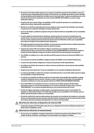 Información de seguridad 
• El volumen de la alarma debe ajustarse con respecto al ambiente operativo del ventilador y para que 
las personas que cuiden del paciente puedan oír las alarmas. Las rendijas de la alarma sonora ubicadas 
en la parte delantera del dispositivo no deben estar nunca obstruidas. La alarma se puede pausar con la 
función de Pausar Alarma pulsando dos veces la tecla CONTROL DE ALARMA en cuanto se haya 
declarado la alarma. 
• Asegúrese de que el ajuste Trigg I no esté fijado en OFF cuando los pacientes con ventilación sean 
capaces de accionar respiraciones espontáneas. 
• Monitorice el estado de salud del paciente para asegurar que los ajustes del ventilador sean siempre 
los aptos para los requisitos fisiológicos actuales del paciente. 
• En el uso de adultos o pediátrico asegúrese de que el volumen tidal sea compatible con las necesidades 
del paciente. 
• Cuando cambie el modo durante la ventilación, podrán producirse transiciones significativas de 
presión, flujo o frecuencia de ciclos, dependiendo de la diferencia entre los modos. Antes de configurar 
el nuevo modo, asegúrese primero de que los ajustes entre los diferentes modos sean compatibles. 
Esto reduce el riesgo de incomodidad y daños al paciente. 
• No haga la prueba de la alarma del ventilador con el paciente conectado al mismo. Cambie al paciente a 
un medio alternativo de ventilación antes de realizar la prueba. 
• El ajuste de la alarma PIP mini lo debe configurar el paciente, pero también lo debe fijar lo 
suficientemente alto para permitir que se dispare la alarma DESCONEXIÓN correctamente. Realice la 
Prueba de Presión Baja para asegurarse de que la alarma PIP mini esté ajustada correctamente. 
• Si la APNEA se configura en un valor más alto que 60/Frecuencia entonces la alarma de APNEA no se 
activará. 
• Si se necesita una alarma de APNEA, configure el ajuste de APNEA en SI en el Menú Preferencias. 
• La alarma de Apnea debe configurarse en SI para los pacientes ventilo-dependientes. 
• El configurar los límites de la alarma en valores extremos podría hacer que las alarmas del ventilador 
funcionasen mal. 
• Asegúrese de que el ajuste de T. Insp sea compatible con los requisitos fisiológicos del paciente. 
• Las alarmas ajustables no deben de cancelarse sistemáticamente; en vez de ello, deben ajustarse según 
las necesidades y estado del paciente. 
• Se activará una condición de alarma continua si el interruptor de encendido del ventilador se apaga 
cuando la ventilación está en marcha. Cuando se vuelve a encender el interruptor de encendido, se 
reanuda la ventilación sin tener que apretar el botón de VENTILACION ENCENDIDA/APAGADA. 
• En el modo SIMV se recomienda el uso de un circuito de rama doble. El ajuste VTE Mini debe 
permanecer activo en caso de que haya fugas en el circuito o mascarilla. En tales casos, la alarma 
"DESCONEXION" no se activará sistemáticamente en caso de desconexión del circuito. 
• El valor de trigger inspiratorio se debe ajustar convenientemente para evitar el autociclado. Por 
ejemplo, se recomienda el Nivel 1 P, el modo más sensible, para uso pediátrico. Sin embargo, para un 
adulto, este ajuste puede resultar en un autociclado. 
• El nivel de sonido de las alarmas debe ajustarse de acuerdo con el ambiente de instalación y el tamaño 
del área monitorizada por la persona que cuide del paciente. Asegúrese de que las aperturas del sonido 
de la alarma de la parte delantera del dispositivo no estén nunca obstruidas. 
Advertencias referentes al dispositivo de memoria USB 
• Compruebe siempre la ID del archivo antes de usar un dispositivo de memoria USB para transferir los 
datos entre el ventilador y un PC. 
Advertencias referentes al mantenimiento 
• No use nunca un ventilador ni ningún componente o accesorio que parezca estar dañado. Si hay 
señales de daños evidentes, comuníquese con el proveedor de su equipo o Covidien. 
Manual del usuario 1-7 
 