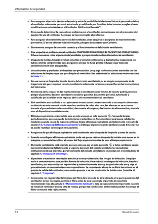 Información de seguridad 
• Para asegurar el servicio técnico adecuado y evitar la posibilidad de lesiones físicas al personal o daños 
al ventilador, solamente personal autorizado y cualificado por Covidien debe intentar arreglar o hacer 
modificaciones autorizadas en el Ventilador 560 Puritan Bennett™. 
• Si no puede determinar la causa de un problema con el ventilador, comuníquese con el proveedor del 
equipo. No use el ventilador hasta que se haya corregido el problema. 
• Para asegurar el rendimiento correcto del ventilador, debe seguirse el programa de mantenimiento 
preventivo. Si desea obtener más información, póngase en contacto con Covidien. 
• Diariamente, asegure la conexión correcta y el funcionamiento del circuito ventilatorio. 
• Si se sospecha un problema con el ventilador, COMPRUEBE PRIMERO QUE EL PACIENTE NO CORRA PELIGRO. 
Si fuese necesario, retire al paciente del ventilador y proporciónele medios alternativos de ventilación. 
• Después de montar, limpiar o volver a montar el circuito ventilatorio, y diariamente, inspeccione los 
tubos y demás componentes para asegurarse de que no haya grietas ni fugas y que todas las 
conexiones estén bien aseguradas. 
• Use soluciones y productos de limpieza con precaución. Lea y siga las instrucciones asociadas con las 
soluciones de limpieza que use para limpiar el ventilador. Use solamente las soluciones enumeradas en 
la Tabla 7-1. 
• No use nunca un limpiador líquido dentro del circuito ventilatorio, ni en ningún componente de la 
trayectoria del gas. Limpie el circuito ventilatorio solamente tal como se especifica en las instrucciones 
del fabricante. 
• No intente abrir, reparar ni dar mantenimiento al ventilador usted mismo. El hacerlo podría poner en 
peligro al paciente, dañar el ventilador o anular la garantía. Solamente personal autorizado y 
cualificado por Covidien debe reparar, abrir o dar mantenimiento al ventilador. 
• Si el ventilador está dañado o su caja externa no está correctamente cerrada o se comporta de manera 
no descrita en este manual (ruido excesivo, emisión de calor, olor raro, las alarmas no se accionan 
durante el procedimiento de encendido), desconecte el oxígeno y las fuentes de alimentación y deje de 
usar el dispositivo inmediatamente. 
• El bloque espiratorio está previsto para un solo uso por un solo paciente . Se puede limpiar 
periódicamente, pero no puede desinfectarse ni esterilizarse. Para mantener una buena calidad de 
medición cuando se use de manera continua, limpie el bloque espiratorio periódicamente (consulte la 
sección 7.3, “Limpieza del bloque espiratorio”). El bloque espiratorio debe cambiarse cada 4 meses y no 
se puede reutilizar con ningún otro paciente. 
• Asegúrese de que el bloque espiratorio esté totalmente seco después de limpiarlo y antes de usarlo. 
• Cuando se configura el bloque espiratorio, cada vez que se retira o después de instalar uno nuevo en la 
máquina, es esencial recalibrar el sensor del flujo espiratorio antes de usar el bloque espiratorio. 
• El circuito ventilatorio está previsto para un solo uso por un solo paciente y debe cambiarse según 
las recomendaciones del fabricante y según la duración del circuito ventilatorio. Consulte las 
instrucciones de uso provistas por el fabricante del circuito ventilatorio (incluidas con el ventilador) y el 
capítulo 4, “Instalación y montaje”. 
• El paciente tratado con ventilación mecánica es muy vulnerable a los riesgos de infección. El equipo 
sucio o contaminado es una posible fuente de infección. Para reducir los riesgos de infección, limpie el 
ventilador y sus accesorios con regularidad y sistemáticamente antes y después de cada uso y siga el 
procedimiento de mantenimiento correspondiente. Se recomienda el uso de un filtro bacteriano en el 
puerto de salida del ventilador, o en ambos puertos si se usa un circuito de doble rama. Consulte el 
capítulo 7, “Limpieza”. 
• Compruebe con regularidad la limpieza del filtro de la entrada de aire ubicado en la parte posterior del 
ventilador. De ser necesario, cambie el filtro antes de que se cumpla el período de recambio 
recomendado (vea el capítulo 8, “Mantenimiento habitual”). Esto es especialmente importante cuando 
se instala el ventilador en una silla de ruedas, porque las condiciones ambientales pueden hacer que el 
filtro se ensucie más rápidamente. 
1-8 Manual del usuario 
 