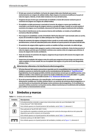 Información de seguridad 
• El tubo que conecta el ventilador a la fuente de oxígeno debe estar diseñado para usarse 
exclusivamente con oxígeno de calidad médica. Bajo ninguna circunstancia modificará el usuario el 
tubo de oxígeno. Además, el tubo debe instalarse sin el uso de lubricantes. 
• Asegúrese de que el único gas suministrado al ventilador a través del conector exclusivo para el 
suministro de oxígeno sea oxígeno de calidad médica. 
• El acoplador no debe permanecer conectado al conector de oxígeno a menos que también esté 
conectado a una fuente de gas de oxígeno externa y a prueba de fugas. Cuando no se esté usando el 
suministro de oxígeno con el ventilador, desconecte la fuente de oxígeno totalmente del ventilador. 
• Para evitar la interferencia con los sensores internos del ventilador, no instale un humidificador 
corriente arriba del ventilador. 
• Para asegurar la estabilidad, cuando el Ventilador 560 Puritan Bennett™ esté montado sobre un carrito, 
el peso de la botella de oxígeno no debe sobrepasar los 14 kg (30 lbs). 
• El tubo de suministro de oxígeno se desgasta incluso cuando no se está usando y debe ser reemplazado 
periódicamente. La fecha de caducidad podría estar ubicada en la parte posterior de la pieza final del tubo. 
• El suministro de oxígeno debe regularse usando un medidor de flujo conectado a la salida del gas. 
• El suministro de oxígeno debe apagarse cuando se interrumpa la ventilación. Antes de desconectar el 
tubo de oxígeno, permita que el ventilador continúe unos cuantos ciclos sin oxígeno para eliminar el 
exceso de oxígeno del circuito ventilatorio. 
• Antes de conectar el suministro de oxígeno, asegúrese de que el perno del conector de oxígeno esté 
saliendo hacia afuera. 
• Inspeccione el acoplador del oxígeno antes de usarlo para asegurarse de que tenga una junta tórica 
negra acoplada y en buen estado. No use el acoplador del oxígeno si la junta tórica está desgastada, 
dañada o falta. 
Advertencias referentes a la interferencia electromagnética 
• El Puritan Bennett 560 requiere precauciones especiales para la compatibilidad electromagnética y debe 
instalarse y ponerse en marcha de acuerdo con las recomendaciones del Apéndice A, “Especificaciones”. 
Especialmente, el uso de equipo portátil y móvil de comunicaciones cercano que use radiofrecuencias, como 
teléfonos móviles u otros sistemas que superen los niveles establecidos en la norma IEC 60601-1-2, podría 
afectar a su funcionamiento. Consulte la sección A.10, “Declaración del fabricante”. 
• El uso de accesorios diferentes a los especificados, con la excepción de los suministros o cables de 
alimentación vendidos por Covidien, podrían llevar a un aumento de emisiones electromagnéticas o a 
una disminución en la protección del equipo contra emisiones electromagnéticas. Si el ventilador se 
usa junto a dichos accesorios o se le ponen encima, deberá monitorizarse el rendimiento del ventilador 
para verificar su funcionamiento normal. 
1.3 Símbolos y marcas 
Tabla 1-1. Símbolos del ventilador 
Símbolos Descripciones 
Es fundamental leer, entender y seguir estas instrucciones antes de usar el Ventilador 560 
Puritan Bennett™ (ISO 7000-0434A). 
Este símbolo aparece en el panel posterior del ventilador, vea la Tabla 1-2, elemento 5. 
Pieza aplicada de Tipo BF (IEC 60417-5333). 
Una clasificación reguladora estándar para la protección contra las descargas eléctricas de la pieza del 
dispositivo que está en contacto con el paciente. 
Este símbolo aparece en el panel posterior del ventilador; vea la Tabla 1-2, elemento 5. 
Corriente continua, CC (IEC 60417-5031). 
Este símbolo aparece en el panel posterior del ventilador y teclado; ver la Figura 1-3, elemento 9. 
1-10 Manual del usuario 
 