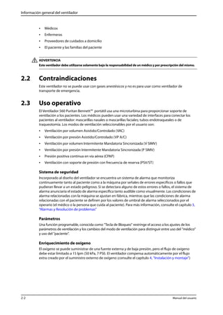 Información general del ventilador 
• Médicos 
• Enfermeras 
• Proveedores de cuidados a domicilio 
• El paciente y las familias del paciente 
ADVERTENCIA 
Este ventilador debe utilizarse solamente bajo la responsabilidad de un médico y por prescripción del mismo. 
2.2 Contraindicaciones 
Este ventilador no se puede usar con gases anestésicos y no es para usar como ventilador de 
transporte de emergencia. 
2.3 Uso operativo 
El Ventilador 560 Puritan Bennett™ portátil usa una microturbina para proporcionar soporte de 
ventilación a los pacientes. Los médicos pueden usar una variedad de interfaces para conectar los 
pacientes al ventilador: mascarillas nasales o mascarillas faciales; tubos endotraqueales o de 
traqueotomía. Los modos de ventilación seleccionables por el usuario son: 
• Ventilación por volumen Asistido/Controlado (VAC) 
• Ventilación por presión Asistido/Controlado (VP A/C) 
• Ventilación por volumen Intermitente Mandatoria Sincronizada (V SIMV) 
• Ventilación por presión Intermitente Mandatoria Sincronizada (P SIMV) 
• Presión positiva continua en vía aérea (CPAP) 
• Ventilación con soporte de presión con frecuencia de reserva (PSV/ST) 
Sistema de seguridad 
Incorporado al diseño del ventilador se encuentra un sistema de alarma que monitoriza 
continuamente tanto al paciente como a la máquina por señales de errores específicos o fallos que 
pudieran llevar a un estado peligroso. Si se detectara alguno de estos errores o fallos, el sistema de 
alarma anunciaría el estado de alarma específica tanto audible como visualmente. Las condiciones de 
alarma relacionadas con la máquina se ajustan en fábrica, mientras que las condiciones de alarma 
relacionadas con el paciente se definen por los valores de umbral de alarma seleccionados por el 
operario (el médico o la persona que cuida al paciente). Para más información, consulte el capítulo 3, 
“Alarmas y Resolución de problemas” 
Parámetros 
Una función programable, conocida como "Tecla de Bloqueo" restringe el acceso a los ajustes de los 
parámetros de ventilación y los cambios del modo de ventilación para distinguir entre uso del "médico" 
y uso del "paciente". 
Enriquecimiento de oxígeno 
El oxígeno se puede suministrar de una fuente externa y de baja presión, pero el flujo de oxígeno 
debe estar limitado a 15 lpm (50 kPa, 7 PSI). El ventilador compensa automáticamente por el flujo 
extra creado por el suministro externo de oxígeno (consulte el capítulo 4, “Instalación y montaje”) 
2-2 Manual del usuario 
 