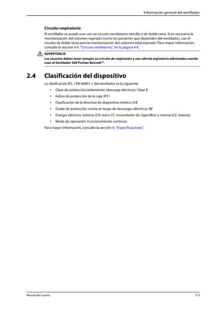 Información general del ventilador 
Circuito respiratorio 
El ventilador se puede usar con un circuito ventilatorio sencillo o de doble rama. Si es necesaria la 
monitorización del volumen espirado (como los pacientes que dependen del ventilador), use el 
circuito de doble rama para la monitorización del volumen tidal espirado. Para mayor información, 
consulte la sección 4.4, “Circuito ventilatorio,” en la página 4-6. 
ADVERTENCIA 
Los usuarios deben tener siempre un circuito de respiración y una válvula espiratoria adicionales cuando 
usen el Ventilador 560 Puritan Bennett™. 
2.4 Clasificación del dispositivo 
La clasificación IEC / EN 60601-1 del ventilador es la siguiente: 
• Clase de protección/aislamiento (descarga eléctrica): Clase II 
• Índice de protección de la caja: IP31 
• Clasificación de la directiva de dispositivo médico: II B 
• Grado de protección contra el riesgo de descargas eléctricas: BF 
• Energía eléctrica: Externa (CA: red o CC: encendedor de cigarrillos) o interna (CC: batería) 
• Modo de operación: Funcionamiento continuo 
Para mayor información, consulte la sección A, “Especificaciones”. 
Manual del usuario 2-3 
 