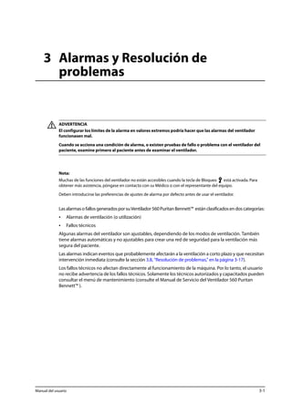 3 Alarmas y Resolución de 
problemas 
ADVERTENCIA 
El configurar los límites de la alarma en valores extremos podría hacer que las alarmas del ventilador 
funcionasen mal. 
Cuando se acciona una condición de alarma, o existen pruebas de fallo o problema con el ventilador del 
paciente, examine primero al paciente antes de examinar el ventilador. 
Nota: 
Muchas de las funciones del ventilador no están accesibles cuando la tecla de Bloqueo está activada. Para 
obtener más asistencia, póngase en contacto con su Médico o con el representante del equipo. 
Deben introducirse las preferencias de ajustes de alarma por defecto antes de usar el ventilador. 
Las alarmas o fallos generados por su Ventilador 560 Puritan Bennett™ están clasificados en dos categorías: 
• Alarmas de ventilación (o utilización) 
• Fallos técnicos 
Algunas alarmas del ventilador son ajustables, dependiendo de los modos de ventilación. También 
tiene alarmas automáticas y no ajustables para crear una red de seguridad para la ventilación más 
segura del paciente. 
Las alarmas indican eventos que probablemente afectarán a la ventilación a corto plazo y que necesitan 
intervención inmediata (consulte la sección 3.8, “Resolución de problemas,” en la página 3-17). 
Los fallos técnicos no afectan directamente al funcionamiento de la máquina. Por lo tanto, el usuario 
no recibe advertencia de los fallos técnicos. Solamente los técnicos autorizados y capacitados pueden 
consultar el menú de mantenimiento (consulte el Manual de Servicio del Ventilador 560 Puritan 
Bennett™ ). 
Manual del usuario 3-1 
 